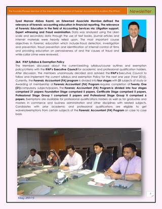 May 2015
7
The Founder/Pioneer Member of the International Federation of Forensic Accountants & Auditors (The IFFAA) Newsletter
Syed Manzar Abbas Kazmi, an Esteemed Associate Member, defined the
relevance of forensic accounting education in financial reporting. The relevance
of Forensic Education in the field of Accounting Services via: Litigation support,
Expert witnessing and Fraud examination. Data was analyzed using the Liken
scale and secondary data through the use of text books, journal articles and
internet materials were heavily relied upon. The most important course
objectives in Forensic education which include-fraud detection, investigation
and prevention, fraud prevention and identification of Internal control of firms
and providing education on pervasiveness of and the causes of fraud and
while-collar crime were reviewed.
3&4. IFAP Syllabus & Exemption Policy
The Members discussed about the current/existing syllabus/course outlines and exemption
policy/criteria with the IFAP’s Executive Council for academic and professional qualification holders.
After discussion, the members unanimously decided and advised the IFAP’s Executive Council to
follow and implement the current syllabus and exemption Policy for the next one year (Year 2016).
Currently, the Forensic Accountant (FA) program is divided into four stages with 21 subjects of study or
Awarding of membership of Forensic Accountant (FA) Program requires completion of Twenty One
(21) compulsory subjects/papers. The Forensic Accountant (FA) Program is divided into four stages
comprised 21 papers: Foundation Stage comprised 5 papers, Certificate Stage comprised 5 papers,
Professional Stage Group I comprised 5 papers and Professional Stage Group II comprised 6
papers. Exemptions are available for professional qualifications holders as well as for graduates and
masters in commerce and business administration and other disciplines with related subjects.
Candidates with prior academic and professional qualifications are eligible to get
waivers/exemptions from certain subjects of the Forensic Accountant (FA) Program on case to case
basis.
 