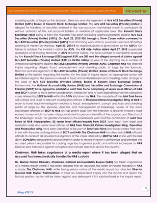May 2015
72
The Founder/Pioneer Member of the International Federation of Forensic Accountants & Auditors (The IFFAA) Newsletter
cheating public at large by the Sponsors, Directors and Management of M/s ACE Securities (Private)
Limited (ASPL) Broker of Karachi Stock Exchange Limited. The M/s ACE Securities (Private) Limited is
alleged for handling of securities entered in the sub-accounts maintained under its participant ID
without authority of the sub-account holders in violation of applicable laws. The Karachi Stock
Exchange (KSE) being a front line regulator has been receiving claims/complaints against M/s ACE
Securities (Private) Limited (ASPL). On April 23, 2015 KSE through a Show Cause notice conveyed to
M/s ACE Securities (Private) Limited (ASPL) that all trading work stations would be switched off before
opening of market on Monday, April 27, 2015 if no response/action is given/taken by the ASPL’s. On
failure to address the investor’s claims by ASPL, the KSE vide Notice dated April 27, 2015 suspended
operations of all trading terminals of ASPL till further notice. The total numbers of complaints received
by the Karachi Stock Exchange (KSE) against ASPL are 201 and the alleged amount of claims against
M/s ACE Securities (Private) Limited (ASPL) is Rs.236 million. In view of the alarming rise in number of
unresolved complaints against M/s ACE Securities (Private) Limited (ASPL), Chairman NAB has ordered
inquiry regarding alleged fraud, embezzlement and cheating public at large by the Sponsors,
Directors and Management of M/s ACE Securities (Private) Limited, Broker of Karachi Stock Exchange
Limited at the earliest regarding the matter. On the basis of inquiry report, an appropriate action will
be initiated against the persons involved in fraud and embezzlement and cheating public at large in
the case of M/s ACE Securities (Private) Limited, Broker of Karachi Stock Exchange Limited.
Furthermore, the National Accountability Bureau (NAB) and Securities and Exchange Commission of
Pakistan (SECP) have agreed to establish a Joint Task Force comprising of senior level officers of NAB
and SECP in order to have better coordination, interaction and to work expeditiously on the corruption
cases referred by SECP to NAB within the SOPs laid down by NAB. The mandate of the Joint Task Force
will oversee and assist to relevant investigation officers of Financial Crimes Investigation Wing of NAB in
order to have inquiry/investigation related to fraud, embezzlement, corrupt practices and cheating
public at large by the sponsors, directors and management of brokerage houses of the stock
exchanges referred by SECP to NAB on top priority basis with the intention to recover investor’s hard
earned money which has been misappropriated for personal benefits of the sponsors and Directors of
the Brokerage Houses. For greater cohesion in the professional work and the constitution of Joint Task
Force at NAB Headquarters, 02 senior level officers/experts from SECP (one each from legal and
operation side) and senior level officers of NAB from Financial Crimes Investigation Wing, Operation
and Prosecution wing have been identified to be part of Joint Task Force and have started their work
in line with the rules and regulations of SECP and NAB. The Chairman NAB has directed all NAB officers/
officials to conduct all inquiries/investigations of the cases referred by SECP to NAB in line with the laid
down SOPs/laws transparently and on merit in order to restore investor’s confidence and penalize the
accused persons responsible for causing huge loss to general public and national exchequer as NAB
believes Zero tolerance against corruption and corrupt practices across the country.
Chairman, NAB takes cognizance of a media report where it has been alleged that an
accused has been physically handled in NAB custody
Mr. Qamar Zaman Chaudry, Chairman, National Accountability Bureau (NAB) has taken cognizance
of a media report where it has been alleged that an accused has been physically handled in NAB
custody. The Chairman, NAB, while taking serious notice of the media report has directed Director
General NAB Khyber Pakhtunkhwa to hold an independent inquiry into the matter and report the
factual position. Action will be taken against any delinquent if it is substantiated in the inquiry report.
 