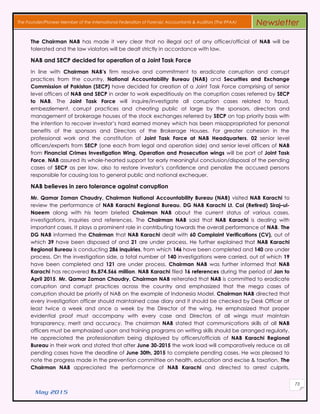 May 2015
73
The Founder/Pioneer Member of the International Federation of Forensic Accountants & Auditors (The IFFAA) Newsletter
The Chairman NAB has made it very clear that no illegal act of any officer/official of NAB will be
tolerated and the law violators will be dealt strictly in accordance with law.
NAB and SECP decided for operation of a Joint Task Force
In line with Chairman NAB’s firm resolve and commitment to eradicate corruption and corrupt
practices from the country, National Accountability Bureau (NAB) and Securities and Exchange
Commission of Pakistan (SECP) have decided for creation of a Joint Task Force comprising of senior
level officers of NAB and SECP in order to work expeditiously on the corruption cases referred by SECP
to NAB. The Joint Task Force will inquire/investigate all corruption cases related to fraud,
embezzlement, corrupt practices and cheating public at large by the sponsors, directors and
management of brokerage houses of the stock exchanges referred by SECP on top priority basis with
the intention to recover investor’s hard earned money which has been misappropriated for personal
benefits of the sponsors and Directors of the Brokerage Houses. For greater cohesion in the
professional work and the constitution of Joint Task Force at NAB Headquarters, 02 senior level
officers/experts from SECP (one each from legal and operation side) and senior level officers of NAB
from Financial Crimes Investigation Wing, Operation and Prosecution wings will be part of Joint Task
Force. NAB assured its whole-hearted support for early meaningful conclusion/disposal of the pending
cases of SECP as per law, also to restore investor’s confidence and penalize the accused persons
responsible for causing loss to general public and national exchequer.
NAB believes in zero tolerance against corruption
Mr. Qamar Zaman Chaudry, Chairman National Accountability Bureau (NAB) visited NAB Karachi to
review the performance of NAB Karachi Regional Bureau. DG NAB Karachi Lt. Col (Retired) Siraj–ul-
Naeem along with his team briefed Chairman NAB about the current status of various cases,
investigations, inquiries and references. The Chairman NAB said that NAB Karachi is dealing with
important cases. It plays a prominent role in contributing towards the overall performance of NAB. The
DG NAB informed the Chairman that NAB Karachi dealt with 60 Complaint Verifications (CV), out of
which 39 have been disposed of and 21 are under process. He further explained that NAB Karachi
Regional Bureau is conducting 286 inquiries, from which 146 have been completed and 140 are under
process. On the investigation side, a total number of 140 investigations were carried, out of which 19
have been completed and 121 are under process. Chairman NAB was further informed that NAB
Karachi has recovered Rs.874.566 million. NAB Karachi filed 16 references during the period of Jan to
April 2015. Mr. Qamar Zaman Chaudry, Chairman NAB reiterated that NAB is committed to eradicate
corruption and corrupt practices across the country and emphasized that the mega cases of
corruption should be priority of NAB on the example of Indonesia Model. Chairman NAB directed that
every investigation officer should maintained case diary and it should be checked by Desk Officer at
least twice a week and once a week by the Director of the wing. He emphasized that proper
evidential proof must accompany with every case and Directors of all wings must maintain
transparency, merit and accuracy. The chairman NAB stated that communications skills of all NAB
officers must be emphasized upon and training programs on writing skills should be arranged regularly.
He appreciated the professionalism being displayed by officers/officials of NAB Karachi Regional
Bureau in their work and stated that after June 30-2015 the work load will comparatively reduce as all
pending cases have the deadline of June 30th, 2015 to complete pending cases. He was pleased to
note the progress made in the prevention committee on health, education and excise & taxation. The
Chairman NAB appreciated the performance of NAB Karachi and directed to arrest culprits,
 