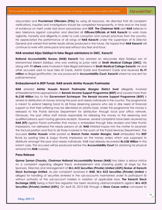 May 2015
74
The Founder/Pioneer Member of the International Federation of Forensic Accountants & Auditors (The IFFAA) Newsletter
absconders and Proclaimed Offenders (POs) by using all resources. He directed that all complaint
verifications, inquiries and investigations should be completed transparently, in time and on the basis
of evidence on merit under laid down procedures and SOP. The Chairman NAB said NAB believes in
zero tolerance against corruption and directed all Officers/Officials of NAB Karachi to work more
vigilantly, honestly and diligently in order to curb corruption and corrupt practices from the country.
He appreciated the performance of all wings of NAB Karachi under the supervision of its Director
General and wished that better results will be produced in the future. He hoped that NAB Karachi will
continue to work with same pace and zeal without any fear and favor.
NAB arrested Aijaz Siddiqui in fake illegal admissions in SMC, Karachi
National Accountability Bureau (NAB) Karachi has arrested an absconder Aijaz Siddiqui son of
Mohammad Azeem Siddiqui, who was working as junior clerk at Sindh Medical College (SMC). He
along with 11 others were involved in fake illegal admissions in Sindh Medical College Karachi. He and
other accused used to issue fake ID Cards, Admit Cards and Enrolment Cards and received Rs.19
million as illegal gratification. He was produced in Accountability Court, Karachi where he was sent for
judicial remand.
Embezzlement in BISP Funds: NAB arrests Akhtar Hussain Postmaster
NAB arrested Akhtar Hussain Branch Postmaster Manglor District Swat allegedly involved
embezzlement/mis-appropriation in Benazir Income Support Programme (BISP) and caused more than
Rs.2.00 Million loss to the Government Exchequer. The Benazir Income Support Programme (BISP) is
aimed at distribution of money among the poor and needy individuals in the country. The programme
is meant to extend helping hand to all those deserving persons who are in dire need of financial
support so that their suffering may be alleviated on priority basis. Under this programme the money is
released to the Postal Services Department for distribution through local post office network.
Obviously, the post office staff stands responsible for releasing the money to the deserving and
qualified persons upon having genuine receipts. However, several complaints have been received by
NAB (KP) against Postal authorities that money is embezzled through fake receipts and fake thumb
impressions, not delivered the needy persons at all. NAB initiated inquiry into the matter to ascertain
the factual position and find to all those involved in the scam of the Postal Services Department. The
accused Akhtar Hussain while posted as Branch Poster master Manglor, Swat embezzled the BISP
funds by pasting fake & bogus thumb impression on the money orders which was supposed to
distribute amongst the poor and needy individuals. NAB had already recovered Rs.3.00 Million in the
instant case. The accused will be produced before the Accountability Court for obtaining his physical
remand into NAB custody.
Press Release
Qamar Zaman Chaudry, Chairman National Accountability Bureau (NAB) has taken a serious notice
on a complaint regarding alleged fraud, embezzlement and cheating public at large by the
Sponsors, Directors and Management of M/s ACE Securities (Private) Limited (ASPL) Broker of Karachi
Stock Exchange Limited. As per complaint received in NAB, M/s ACE Securities (Private) Limited is
alleged for handling of securities entered in the sub-accounts maintained under its participant ID
without authority of the sub-account holders in violation of applicable laws. The Karachi Stock
Exchange (KSE) being a front line regulator has been receiving claims/complaints against M/s ACE
Securities (Private) Limited (ASPL). On April 23, 2015 KSE through a Show Cause notice conveyed to
 