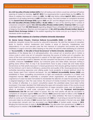 May 2015
75
The Founder/Pioneer Member of the International Federation of Forensic Accountants & Auditors (The IFFAA) Newsletter
M/s ACE Securities (Private) Limited (ASPL) that all trading work stations would be switched off before
opening of market on Monday, April 27, 2015 if no response/action is given/taken by the ASPL’s. On
failure to address the investor’s claims by ASPL, the KSE vide Notice dated April 27, 2015 suspended
operations of all trading terminals of ASPL till further notice. The total numbers of complaints received
by the Karachi Stock Exchange (KSE) against ASPL are 201 and the alleged amount of claims against
M/s ACE Securities (Private) Limited (ASPL) is Rs.236 million. In view of the alarming rise in number of
unresolved complaints against M/s ACE Securities (Private) Limited (ASPL), Chairman NAB has sought
a detailed report from DG NAB Karachi regarding alleged fraud, embezzlement and cheating public
at large by the Sponsors, Directors and Management of M/s ACE Securities (Private) Limited, Broker of
Karachi Stock Exchange Limited at the earliest regarding the matter and put up a report for further
necessary action as per rules.
Chairman NAB’s Address at a Seminar at Bahria University Islamabad
Mr. Qamar Zaman Chaudry, Chairman National Accountability (NAB) said NAB is committed to
eradicate corruption across the country by using all its resources. He said the menace of corruption
leads to injustice, mistrust, lawlessness and creates a sense of insecurity, hopelessness and
despondency. In our own peculiar case the twin menace of corruption and poverty are closely
interlinked. A surge in one has a direct bearing on the other. He said this while addressing at a Seminar
on "Accountability- A vital pillar of Good Governance" at Bahria University, Islamabad. The particular
deadliness of the disease lies in its self-perpetuation. Any corrupt act or practice sets in motion a
vicious cycle in which one act of corruption becomes the source of further acts of corruption. But
many of the most convincing arguments in support of the fight against corruption are little known to
the public and remain unused in debates. He said corruption has become a cultural norm. In corrupt
societies, everyone "condemns" bribery, but everyone gives and takes bribes, because nothing is
getting done without that. To stop it all, Governments have to play a lead role and make Good
Governance as their priority because it is Good governance that ensures getting maximum benefits
for the minimum cost in terms of efficiency, productivity and quality of life. Good governance means
authorities becoming responsive and utilizing public funds prudently to ensure optimum return for
every Rupee spent from national exchequer. He said National Accountability Bureau (NAB) was
established in these compelling circumstances to fight and eradicate corruption in a holistic and
integrated manner. NAB is essentially a complaint driven organization. An exhaustive system of
cognizance of cases has been formulated to standardize the selection of cases for processing. Priority
is assigned keeping in view the case nature, the amount of monies involved, the social impact and
the number of affectees. In a recent consultative session the prioritized areas have been further
revamped. It has been decided that NAB being the apex anti-corruption body of the country should
restrict itself to inquiry, investigation and prosecution of mega corruption cases, and not dissipate its
efforts & energies in small scale corruption cases for which the Provincial Anti-Corruption
Establishments and FIA are best suited to pursue. Also top most priority will also be accorded to
complaints of corruption against NAB's own officials. NAB's personnel need to follow a strict Code of
Conduct and zero tolerance against corruption is to be visibly exhibited. We have to redouble our
efforts to come up to the expectations associated with NAB but I must bring on record the hard work
and pains taken by all ranks of NAB towards their national duty particularly in the last one year. NAB
has prosecuted corrupts and has recovered over Rs.4.5 billion of looted public money in 2014.
Bringing the total recovery to date to Rs.262.008 billion. The allocation from government to NAB for its
working since its creation is Rs.12.038 billion. This is only 4.5% of recoveries made by NAB. The number
 