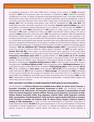 May 2015
76
The Founder/Pioneer Member of the International Federation of Forensic Accountants & Auditors (The IFFAA) Newsletter
of complaints received in 2013 were 19900 which is double of the number of 10,500 complaints
received in 2014 from the previous year. The increase in complaints to NAB is reflective of people's
confidence in our work. To speed up disposal of pending enforcement work, it has been decided to
fix time limit for each step of enforcement i.e. Complaint Verification, Inquiry & Investigation. A total of
10 months have been laid down from start-to finish. Taking stock of the pendency it was decided in
January 2015 that all pending enforcement work shall be completed by 30th June 2015. This
undertaking has been voluntarily submitted in the honorable Supreme Court of Pakistan also which
has guided us immensely towards improvements in our working. It is in this context that PILDAT in its
latest report has rated NAB's performance at 42% based on public survey. This compares quite
favorably to 29% public confidence in Police and 26% in Government offices working. The rate of
success of NAB's prosecution work in all courts is 70%. He said since its inception, NAB has adopted the
Enforcement based approach in the fight against corruption. But I must say that corruption is too
complex a phenomenon to be controlled with the Enforcement strategy alone. Controlling corruption
on a sustainable and long term basis requires a broader vision and multifaceted strategy, which banks
heavily on Awareness and Prevention of corruption in addition to the Enforcement approach. Special
focus is therefore being given to Awareness and Prevention activities to spread the message against
corruption. NAB has established 4019 Character Building Societies (CBS) in educational institutions
across the country to build an effective edifice against corruption. An MOU has been signed in
October 2014 with HEC in this respect. He said Government's clean approach at the senior policy
levels coupled with NAB's across the board actions have already started bearing results. The latest
Transparency International report (CPI) has graded Pakistan at 126th position out of 175 countries
worldwide. This compares very favorably with the position in the previous years. In fact this is the best
position attained by Pakistan since Transparency International started its ratings in 1995. NAB has
devised a comprehensive Quantified Grading System in NAB in order to review and further improve
the performance of Officers/Officials of NAB. Under this grading system, NAB Regional Bureaus will be
evaluated at a given criteria 80% will be considered "Outstanding/Excellent", marks between 60% to
79% will be considered as "Very Good", marks between 40% to 49% will be considered as "Good",
while marks less than 40% will be considered as "Below Average". He reiterated that NAB is embarked
on the course to eradicate the scourge of corruption. But I must admit that it is a collective social
responsibility. The intelligentsia and media have to play an important role. On the part of NAB, he said
NAB is determined to perform its duties with absolute professionalism, unimpeachable integrity and
without fear or favor to anyone.
NAB’s prevention Committee on Health Department Sindh gives its recommendations.
On the directions of Chairman National Accountability Bureau (NAB), Mr. Qamar Zaman Chaurdry, a
Prevention Committee on Health Department Government of Sindh was constituted under the
Chairmanship of DG, NAB Karachi. The Prevention Committee comprised of representatives of Sindh
Public Procurement Regulatory Authority (SPPRA), Planning and Development, Government of Sindh,
Pakistan Medical Association (PMA), Drug Regulatory Authority (DRA), Health Regulatory Authority
(HRA), representative of Health Department, Sindh and Senior Legal Consultant NAB Sindh as members
of the Prevention Committee. The Chairman NAB, Mr. Qamar Zaman Chaudry, Chairman chaired a
meeting at NAB Headquarters in order to review recommendations of Prevention Committee on
Health Department Sindh. DG NAB Sindh gave presentations on the recommendations of Prevention
Committee on Health Department in the areas i.e. Hospital management including handling of
patients, issuance of medicines, medical reports and follow-up, outsourcing, record keeping of
 