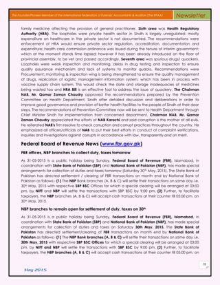 May 2015
78
The Founder/Pioneer Member of the International Federation of Forensic Accountants & Auditors (The IFFAA) Newsletter
family medicine affecting the provision of general practitioner. Sixth area was Health Regulatory
Authority (HRA). The loopholes were private health sector in Sindh is largely unregulated; mostly
expenditure on healthcare in the private sector is not documented. The recommendations were
enforcement of HRA would ensure private sector regulation, accreditation, documentation and
expenditure; health care commission ordinance was issued during the tenure of interim government;
which at the moment stands time lapsed; however it has been already introduced on the floor of
provincial assembly, to be vet and passed accordingly. Seventh area was spurious drugs/ quackery.
Loopholes were weak inspection and monitoring, delay in drug testing and inspection to ensure
quality assurance mechanism and lack of systems to monitor quacks. Recommendations were
Procurement; monitoring & inspection wing is being strengthened to ensure the quality management
of drugs, replication of logistic management information system, which has been in process with
vaccine supply chain system. This would check the date and storage inadequacies of medicines
being wasted too and HRA Bill is an effective tool to address the issue of quackery. The Chairman
NAB, Mr. Qamar Zaman Chaudry approved the recommendations prepared by the Prevention
Committee on Health Department, Sindh after detailed discussion and deliberations in order to
improve good governance and provision of better health facilities to the people of Sindh at their door
steps. The recommendations of Prevention Committee now will be sent to Health Department through
Chief Minister Sindh for implementation from concerned department. Chairman NAB, Mr. Qamar
Zaman Chaudry appreciated the efforts of NAB Karachi and said corruption is the mother of all evils.
He reiterated NAB's firm resolve to check corruption and corrupt practices throughout the country. He
emphasized all officers/officials of NAB to put their best efforts in conduct of complaint verifications,
inquiries and investigations against corrupts in accordance with law, transparently and on merit.
Federal Board of Revenue News (www.fbr.gov.pk)
FBR offices, NBP branches to collect duty, taxes tomorrow
As 31-05-2015 is a public holiday being Sunday, Federal Board of Revenue (FBR), Islamabad, in
coordination with State Bank of Pakistan (SBP) and National Bank of Pakistan (NBP), has made special
arrangements for collection of duties and taxes tomorrow (Saturday 30th May, 2015). The State Bank of
Pakistan has directed settlement / clearing of FBR transactions on month end by National Bank of
Pakistan as follows:- (1) The NBP Bank branches (A, B & C) will settle their transactions on same day i.e.
30th May, 2015 with respective SBP BSC Offices for which a special clearing will be arranged at 03:00
pm. by NIFT and NBP will settle the transactions with SBP BSC by 9:00 pm. (2) Further, to facilitate
taxpayers, the NBP branches (A, B & C) will accept cash transactions at their counter till 05:00 pm. on
30th May, 2015.
NBP branches to remain open for settlement of duty, taxes on 30th
As 31-05-2015 is a public holiday being Sunday, Federal Board of Revenue (FBR), Islamabad, in
coordination with State Bank of Pakistan (SBP) and National Bank of Pakistan (NBP), has made special
arrangements for collection of duties and taxes on Saturday 30th May, 2015. The State Bank of
Pakistan has directed settlement/clearing of FBR transactions on month end by National Bank of
Pakistan as follows:- (1) The NBP Bank branches (A, B & C) will settle their transactions on same day i.e.
30th May, 2015 with respective SBP BSC Offices for which a special clearing will be arranged at 03:00
pm. by NIFT and NBP will settle the transactions with SBP BSC by 9:00 pm. (2) Further, to facilitate
taxpayers, the NBP branches (A, B & C) will accept cash transactions at their counter till 05:00 pm. on
 