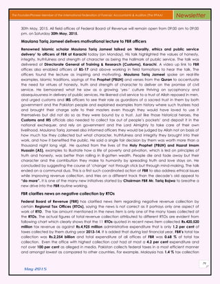 May 2015
79
The Founder/Pioneer Member of the International Federation of Forensic Accountants & Auditors (The IFFAA) Newsletter
30th May, 2015. All field offices of Federal Board of Revenue will remain open from 09:00 am to 09:00
pm. on Saturday 30th May, 2015.
Maulana Tariq Jameel delivers motivational lecture to FBR officers
Renowned Islamic scholar Maulana Tariq Jameel talked on ‘Morality, ethics and public service
delivery’ to officers of FBR at Karachi today (on Monday). His talk highlighted the values of honesty,
integrity, truthfulness and strength of character as being the hallmark of public service. The talk was
delivered at Directorate General of Training & Research (Customs), Karachi. A video up link to FBR
offices also enabled officers of BS-17 and above working in field formations to hear the talk. The
officers found the lecture as inspiring and motivating. Maulana Tariq Jameel spoke on real-life
examples, Islamic traditions, sayings of the Prophet (PBUH) and verses from the Quran to accentuate
the need for virtues of honesty, truth and strength of character to deliver on the promise of civil
service. He bemoaned what he saw as a growing ‘yes-’ culture thriving on sycophancy and
obsequiousness in delivery of public services. He likened civil service to a trust of Allah reposed in men,
and urged customs and IRS officers to see their role as guardians of a sacred trust in them by both
government and the Pakistan people and explained examples from history where such trustees had
and brought their charge safe to their masters even though they would have loved to use it
themselves but did not do so as they were bound by a trust. Just like those historical heroes, the
Customs and IRS officials also needed to collect tax out of people’s pockets’ and deposit it in the
national exchequer, and rely on government and the Lord Almighty to take care of their own
livelihood. Maulana Tariq Jameel also informed officers they would be judged by Allah not on basis of
how much tax they collected but what character, truthfulness and integrity they brought into their
work, and how it benefited the public. He said a single fair decision by them was worth more than a
thousand night long vigil. He quoted from the lives of the Holy Prophet (PBUH) and Hazrat Imam
Hussain (AS), examples to illustrate how a life of poverty and privation, which is led on principles of
truth and honesty, was better than rolling in ill-gotten wealth. People die and fade away but their
character and the contribution they make to humanity by spreading truth and love stays on. He
concluded by suggesting the course of ‘change’ not through stick but through mind-making. The talk
ended on a communal dua. This is a first such coordinated action at FBR to also address ethical issues
while improving revenue collection, and tries on a different track than the decade’s old appeal to
“do more”. It is one of the many new initiatives started by Chairman FBR Mr. Tariq Bajwa to breathe a
new drive into the FBR routine working.
FBR clarifies news on negative collection by RTOs
Federal Board of Revenue (FBR) has clarified news item regarding negative revenue collection by
certain Regional Tax Offices (RTOs), saying the news is not correct as it portrays only one aspect of
work of RTO. The tax amount mentioned in the news item is only one of the many taxes collected at
the RTOs. The actual figures of total revenue collection attributed to different RTOs are evident from
following chart which clearly shows that the 11 RTOs quoted in recent news item collected Rs.420,520
million tax revenue as against Rs.4,925 million administrative expenditure that is only 1.2 per cent of
taxes collected by them during year 2013-14. It is added that during last financial year, FBR’s total tax
collection was Rs.2,254 billion and total expenditure of all offices of FBR was 0.68 % of total tax
collection. Even the office with highest collection cost had at most a 4.2 per cent expenditure and
not over 100 per cent as alleged in media. Pakistan collects federal taxes in a most efficient manner
and amongst lowest as compared to other countries. For example, Malaysia has 1.4 % tax collection
 