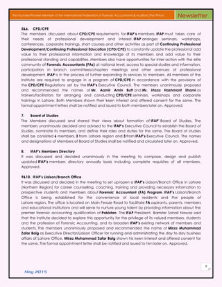 May 2015
8
The Founder/Pioneer Member of the International Federation of Forensic Accountants & Auditors (The IFFAA) Newsletter
5&6. CPD/CPE
The members discussed about CPD/CPE requirements for IFAP’s members. IFAP must takes care of
their needs of professional development and interest. IFAP arranges seminars, workshops,
conferences, corporate trainings, short courses and other activities as part of Continuing Professional
Development/Continuing Professional Education (CPD/CPE) to constantly update the professional add
value to their professional information and knowledge of its members and add value to their
professional standing and capabilities. Members also have opportunities for inter-action with the elite
community of Forensic Accountants (FAs) at national level, access to special studies and information,
participation in branch committees/chapters meetings and other avenues of professional
development. IFAP is in the process of further expanding its services to members. All members of the
Institute are required to engage in a program of CPD/CPE in accordance with the provisions of
the CPD/CPE Regulations set by the IFAP’s Executive Council. The members unanimously proposed
and recommended the names of Mr. Aamir Amin Butt and Mr. irtaza Hashmant Shami as
trainers/facilitators for arranging and conducting CPD/CPE seminars, workshops and corporate
trainings in Lahore. Both Members shown their keen interest and offered consent for the same. The
formal appointment letters shall be notified and issued to both members later on. Approved.
7. Board of Studies
The Members discussed and shared their views about formation of IFAP’ Board of Studies. The
members unanimously decided and advised to the IFAP’s Executive Council to establish the Board of
Studies, nominate its members, and define their roles and duties for the same. The Board of studies
shall be consisted 6 members, 3 from Lahore region and 3 from IFAP’s Executive Council. The names
and designations of Members of Board of Studies shall be notified and circulated later on. Approved.
8. IFAP’s Members Directory
It was discussed and decided unanimously in the meeting to compose, design and publish
updated IFAP’s members directory annually basis including complete requisites of all members.
Approved.
9&10. IFAP’s Liaison/Branch Office
It was discussed and decided in the meeting to set up/open a IFAP’s Liaison/Branch Office in Lahore
(Northern Region) for career counselling, coaching, training and providing necessary information to
prospective students and members about Forensic Accountant (FA) Program. IFAP’s Liaison/Branch
Office is being established for the convenience of local residents and the people of
Lahore region. The office is located on Main Feroze Road to facilitate FA aspirants, parents, members
and educational institutions and will serve to nurture young talent by providing information about the
premier forensic accounting qualification of Pakistan. The IFAP President, Barrister Sohail Nawaz said
that the Institute decided to explore this opportunity for the privilege of its valued members, students
and the profession of Forensic Accounting, and to broaden IFAP’s existing network of members and
students. The members unanimously proposed and recommended the name of Mirza Muhammad
Zafar Baig as Executive Director/Liaison Officer for running and administrating the day to day business
affairs of Lahore Office. Mirza Muhammad Zafar Baig shown his keen interest and offered consent for
the same. The formal appointment letter shall be notified and issued to him later on. Approved.
 