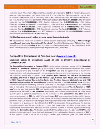 May 2015
80
The Founder/Pioneer Member of the International Federation of Forensic Accountants & Auditors (The IFFAA) Newsletter
costs and South Africa has 1.1 % cost of tax collection. Compared to 0.68 % of Pakistan, Singapore’s
revenue collection agency gets expenditure at 5 % of tax collection. FBR has collected tax last year
at increase of 17 % more over its preceding year of 2013, and this year too, will collect tax in excess of
last year. Total Tax Collection 2013-2014, RTO Karachi Collected Tax Rs.22,831,000,000/-, RTO III Karachi
collected Tax Rs.70,905,000,000/-, RTO Quetta collected Tax Rs.31,097,000,000/-, RTO Multan
collected Tax Rs.60,375,000,000/-, RTO Faisalabad collected Tax Rs.22,412,000,000/-, RTO Sargodha
collected Tax Rs.4,981,000,000/-, RTO Gujranwala collected Tax Rs.10,558,000,000/-, RTO Sialkot
collected Tax Rs.6,860,000,000/-, RTO Rawalpindi collected Tax Rs.46,898,000,000/-, RTO Peshawar
collected Tax Rs.39,404,000,000/- and RTO Abbottabad collected Tax Rs.4,199,000,000/- (overall
position/total tax collected Rs.420,520,000,000/-).
FBR Clarifies government’s policy on sugar export through land route
FBR has clarified a news item published in certain sections of the press attributing to FBR that “Sugar
export through land route does not qualify for rebate”. The official Spokesperson, FBR said that that it
was only a clarification of Policy of 2012 and does not affect current policy of the government, which
allows subsidy on land route exports through Afghanistan and Central Asia.
Competitive Commission of Pakistan News (www.cc.gov.pk)
BUSINESSES URGED TO STRENGTHEN HANDS OF CCP IN EFFECTIVE ENFORCEMENT OF
COMPETITION LAW
The Competition Commission of Pakistan (CCP) conducted an advocacy session at the Faisalabad
Chamber of Commerce & Industry (FCCI) on Thursday in which the business community was briefed
on the key provisions and mandate of the Competition Law and the significance of its effective
implementation for the business growth, consumer protection and economic progress of the country.
The advocacy session was addressed by Dr. Shahzad Ansar, Member CCP Office of Fair Trade and
Advocacy, and Ihram Ul Haque Qureshi, Member Legal, Cartels & Trade Abuse, CCP, while attended
by FCCI President Engineer Rizwan Ashraf, Senior Vice President Nadeem Iqbal Allahwala and FCCI
Members in large number. Dr. Shahzad Ansar, gave an overview of the Office of Fair Trade and what
constituted deceptive marketing practices under the Act. He urged businesses to avoid distributing
false or misleading information and making unsubstantiated claims such as "No.1 in Pakistan" or "100%
pure" etc. He said that recently CCP had fined a paint company over an advertisement campaign
where it made the claim of "No. 1 in Paints" without any factual justification to prove the claim. Ikram
Qureshi gave a detailed presentation on the overview of the Competition Act, 2010 and the
enforcement powers of CCP. He said that under the Act, CCP was empowered to take action against
anti-competitive practices such as cartels, abuse of dominant position and deceptive marketing
practices. The CCP also reviewed mergers and acquisitions that were likely to distort competition in
the market. To a question, Mr. Qureshi said that CCP was accessible to all, particularly the business
community and it was its responsibility to address their grievances pertaining to competition. He
informed the businessmen that CCP had recently started a number of inquiries against undertakings
violating the Competition Law. Mr. Qureshi also briefed the participants on the powers of CCP to enter
and search any premises, if it was deemed necessary for an investigation. He gave instances of CCP's
actions against cartels in sectors such as sugar, cement, jute, vanaspati ghee and more recently
 