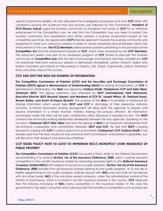 May 2015
81
The Founder/Pioneer Member of the International Federation of Forensic Accountants & Auditors (The IFFAA) Newsletter
against automotive dealers. He also discussed the investigation procedure and how CCP dealt with
complaints assuring the audience that due process was followed by the Commission. President of
FCCI Rizwan Ashraf urged the business community to strengthen the hands of CCP for an effective
enforcement of the Competition Law. He said that the Competition Law was there to protect the
business community from exploitation and rather created a business environment based on fair
competitive practices. He appreciated CCP's friendly approach towards the business community and
requested to more such advocacy sessions in order to create awareness and sensitization about the
enforcement of the Law. The FCCI Members asked several questions pertaining to the provisions of the
Competition Act and the enforcement powers of CCP, which were answered by the CCP Members.
The advocacy session was part of an awareness program of CCP aimed to educate the business
community on Competition Law with the view to encourage and improve voluntary compliance. CCP
has previously held such advocacy sessions in Islamabad, Rawalpindi, Lahore, Karachi, Sialkot and
Multan chambers and intends to hold sessions in Quetta, AJK, Gujrat, Gujranwala, Jhelum, Rahimyar
Khan and other cities of the country.
CCP AND SECP INK MOU ON SHARING OF INFORMATION
The Competition Commission of Pakistan (CCP) and the Securities and Exchange Commission of
Pakistan (SECP) signed a Memorandum of Understanding (MoU) for sharing of information, at CCP in
Islamabad on Wednesday. The MoU was signed by Vadiyya Khalil, Chairperson CCP and Zafar Hijazi,
Chairman SECP. The signing ceremony was attended by SECP Commissioner Tahir Mahmood,
Executive Director SECP Musarat Jabeen, and Members of CCP Dr. Joseph Wilson, Dr. Shahzad Ansar,
Mueen Batlay, and Ikram Ul Haque Qureshi. The purpose of the MoU is to establish a framework for
sharing information which would help SECP and CCP in discharge of their respective statutory
functions. A formal information sharing arrangement will allow both the agencies to request and
receive information in a timely manner, thereby making the process efficient. All information
exchanged under the MoU will be kept confidential unless disclosure is required by law. The MOU
cements the enhanced working relationship developed between the two agencies. Speaking on the
occasion, Chairman SECP Zafar Hijazi said that the signing of MoU is an important development that
will enhance cooperation and coordination between SECP and CCP. He said that SECP is looking
forward to working with CCP in various areas of mutual interest. Chairperson CCP Vadiyya Khalil in her
remarks said that the MoU would not only enhance both Commissions' enforcement capabilities, but
will also aid in their research and advocacy initiatives.
CCP ISSUES POLICY NOTE TO GOVT TO WITHDRAW NICL'S MONOPOLY OVER INSURANCE OF
PUBLIC PROPERTY
The Competition Commission of Pakistan (CCP) has issued a Policy Note to the Federal Government
recommending it to amend Section 166 of the Insurance Ordinance, 2000, which currently prevents
competition in the non-life insurance market by extending exclusive rights to the National Insurance
Company Limited (NICL) with respect to insurance of public property. Section 166 (3) of the Insurance
Ordinance, 2000 provides that all insurance business relating to any public property, or to any risk or
liability appertaining to any public property, shall be placed with NICL only and shall not be placed
with any other insurer. NICL is the only state owned company, under the administrative control of the
Ministry of Commerce, which is involved in non-life insurance business in the country. CCP observed
that this statutory monopoly of NICL harms competition in the insurance market. In this case the
government is the direct consumer and is denying itself the benefits of competition such as improved
 