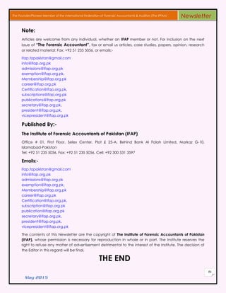 May 2015
84
The Founder/Pioneer Member of the International Federation of Forensic Accountants & Auditors (The IFFAA) Newsletter
Note:
Articles are welcome from any individual, whether an IFAP member or not. For inclusion on the next
issue of “The Forensic Accountant”, fax or email us articles, case studies, papers, opinion, research
or related material: Fax: +92 51 235 5056, or emails:-
ifap.fapakistan@gmail.com
info@ifap.org.pk
admissions@ifap.org.pk
exemption@ifap.org.pk,
Membership@ifap.org.pk
career@ifap.org.pk
Certification@ifap.org.pk,
subscriptions@ifap.org.pk
publications@ifap.org.pk
secretary@ifap.org.pk,
president@ifap.org.pk,
vicepresident@ifap.org.pk
Published By:-
The Institute of Forensic Accountants of Pakistan (IFAP)
Office # 01, First Floor, Selex Center, Plot £ 25-A, Behind Bank Al Falah Limited, Markaz G-10,
Islamabad-Pakistan
Tel: +92 51 235 5056, Fax: +92 51 235 5056, Cell: +92 300 531 3597
Emails:-
ifap.fapakistan@gmail.com
info@ifap.org.pk
admissions@ifap.org.pk
exemption@ifap.org.pk,
Membership@ifap.org.pk
career@ifap.org.pk
Certification@ifap.org.pk,
subscription@ifap.org.pk
publication@ifap.org.pk
secretary@ifap.org.pk,
president@ifap.org.pk,
vicepresident@ifap.org.pk
The contents of this Newsletter are the copyright of The Institute of Forensic Accountants of Pakistan
(IFAP), whose permission is necessary for reproduction in whole or in part. The Institute reserves the
right to refuse any matter of advertisement detrimental to the interest of the Institute. The decision of
the Editor in this regard will be final.
THE END
 