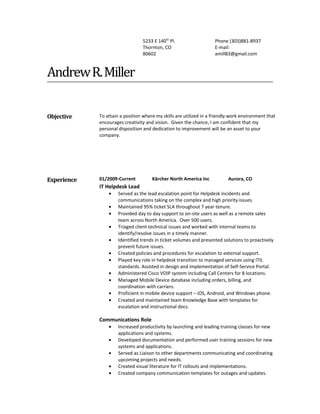 5233 E 140th
Pl.
Thornton, CO
80602
Phone (303)881-8937
E-mail:
amill83@gmail.com
AndrewR.Miller
Objective To attain a position where my skills are utilized in a friendly work environment that
encourages creativity and vision. Given the chance, I am confident that my
personal disposition and dedication to improvement will be an asset to your
company.
Experience 01/2009-Current Kärcher North America Inc Aurora, CO
IT Helpdesk Lead
• Served as the lead escalation point for Helpdesk incidents and
communications taking on the complex and high priority issues.
• Maintained 95% ticket SLA throughout 7 year tenure.
• Provided day to day support to on-site users as well as a remote sales
team across North America. Over 500 users.
• Triaged client technical issues and worked with internal teams to
identify/resolve issues in a timely manner.
• Identified trends in ticket volumes and presented solutions to proactively
prevent future issues.
• Created policies and procedures for escalation to external support.
• Played key role in helpdesk transition to managed services using ITIL
standards. Assisted in design and implementation of Self-Service Portal.
• Administered Cisco VOIP system including Call Centers for 8 locations.
• Managed Mobile Device database including orders, billing, and
coordination with carriers.
• Proficient in mobile device support – iOS, Android, and Windows phone.
• Created and maintained team Knowledge Base with templates for
escalation and instructional docs.
Communications Role
• Increased productivity by launching and leading training classes for new
applications and systems.
• Developed documentation and performed user training sessions for new
systems and applications.
• Served as Liaison to other departments communicating and coordinating
upcoming projects and needs.
• Created visual literature for IT rollouts and implementations.
• Created company communication templates for outages and updates.
 