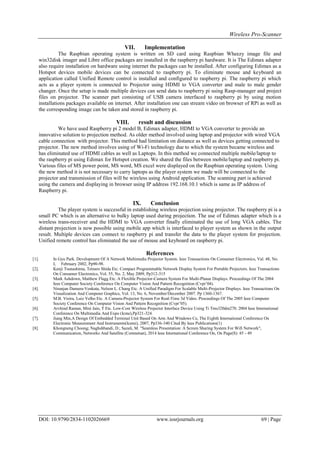 Wireless Pro-Scanner
DOI: 10.9790/2834-1102026669 www.iosrjournals.org 69 | Page
VII. Implementation
The Raspbian operating system is written on SD card using Raspbian Wheezy image file and
win32disk imager and Libre office packages are installed in the raspberry pi hardware. It is The Edimax adapter
also require installation on hardware using internet the packages can be installed. After configuring Edimax as a
Hotspot devices mobile devices can be connected to raspberry pi. To eliminate mouse and keyboard an
application called Unified Remote control is installed and configured to raspberry pi. The raspberry pi which
acts as a player system is connected to Projector using HDMI to VGA converter and male to male gender
changer. Once the setup is made multiple devices can send data to raspberry pi using Rasp-manager and project
files on projector. The scanner part consisting of USB camera interfaced to raspberry pi by using motion
installations packages available on internet. After installation one can stream video on browser of RPi as well as
the corresponding image can be taken and stored in raspberry pi.
VIII. result and discussion
We have used Raspberry pi 2 model B, Edimax adapter, HDMI to VGA converter to provide an
innovative solution to projection method. As older method involved using laptop and projector with wired VGA
cable connection with projector. This method had limitation on distance as well as devices getting connected to
projector. The new method involves using of Wi-Fi technology due to which the system became wireless and
has eliminated use of HDMI cables as well as Laptops. In this method we connected multiple mobile/laptop to
the raspberry pi using Edimax for Hotspot creation. We shared the files between mobile/laptop and raspberry pi.
Various files of MS power point, MS word, MS excel were displayed on the Raspbian operating system. Using
the new method it is not necessary to carry laptops as the player system we made will be connected to the
projector and transmission of files will be wireless using Android application. The scanning part is achieved
using the camera and displaying in browser using IP address 192.168.10.1 which is same as IP address of
Raspberry pi.
IX. Conclusion
The player system is successful in establishing wireless projection using projector. The raspberry pi is a
small PC which is an alternative to bulky laptop used during projection. The use of Edimax adapter which is a
wireless trans-receiver and the HDMI to VGA converter finally eliminated the use of long VGA cables. The
distant projection is now possible using mobile app which is interfaced to player system as shown in the output
result. Multiple devices can connect to raspberry pi and transfer the data to the player system for projection.
Unified remote control has eliminated the use of mouse and keyboard on raspberry pi.
References
[1]. In Gyu Park. Development Of A Network Multimedia Projector System. Ieee Transactions On Consumer Electronics, Val. 48, No.
I, February 2002, Pp90-98.
[2]. Kenji Tsunashima, Tetsuro Shida Etc. Compact Programmable Network Display System For Portable Projectors. Ieee Transactions
On Consumer Electronics, Vol. 55, No. 2, May 2009, Pp312-315
[3]. Mark Ashdown, Matthew Flagg Etc. A Flexible Projector-Camera System For Multi-Planar Displays. Proceedings Of The 2004
Ieee Computer Society Conference On Computer Vision And Pattern Recognition (Cvpr’04).
[4]. Niranjan Damera-Venkata, Nelson L. Chang Etc. A Unified Paradigm For Scalable Multi-Projector Displays. Ieee Transactions On
Visualization And Computer Graphics, Vol. 13, No. 6, November/December 2007. Pp 1360-1367.
[5]. M.B. Vieira, Luiz Velho Etc. A Camera-Projector System For Real-Time 3d Video. Proceedings Of The 2005 Ieee Computer
Society Conference On Computer Vision And Pattern Recognition (Cvpr’05).
[6]. Arvhind Raman, Mini Jain, T Etc. Low-Cost Wireless Projector Interface Device Using Ti Tms320dm270. 2004 Ieee International
Conference On Multimedia And Expo (Icme),Pp321-324.
[7]. Jiang Min,A Design Of Embedded Terminal Unit Based On Arm And Windows Ce, The Eighth International Conference On
Electronic Measurement And Instruments(Icemi), 2007, Pp336-340 Cited By Ieee Publications(1)
[8]. Khongneng Choong; Naghshbandi, D.; Sazali, M. "Seamless Presentation: A Screen Sharing System For Wifi Network",
Communication, Networks And Satellite (Comnetsat), 2014 Ieee International Conference On, On Page(S): 45 - 49
 