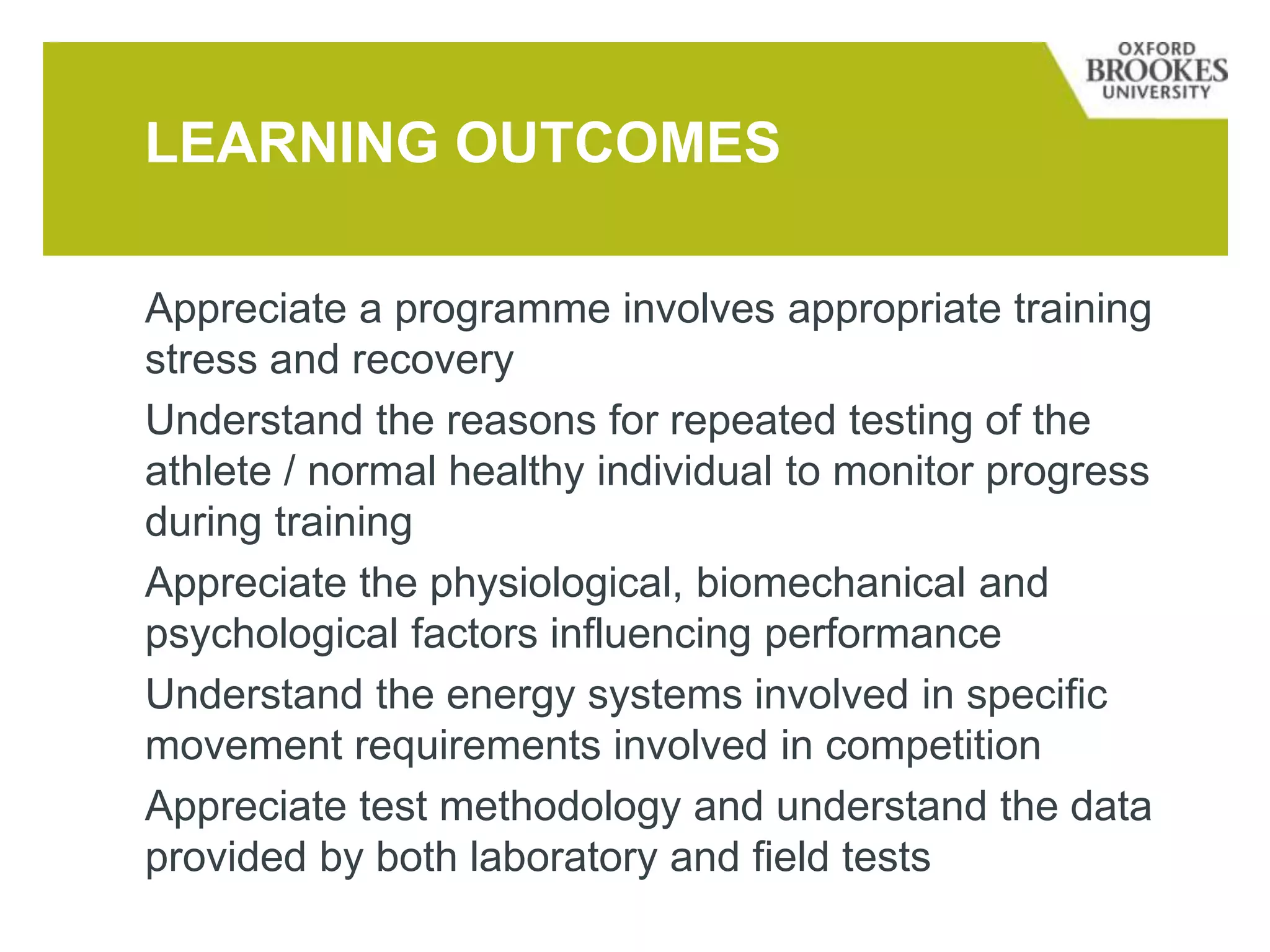 Appreciate a programme involves appropriate training
stress and recovery
Understand the reasons for repeated testing of the
athlete / normal healthy individual to monitor progress
during training
Appreciate the physiological, biomechanical and
psychological factors influencing performance
Understand the energy systems involved in specific
movement requirements involved in competition
Appreciate test methodology and understand the data
provided by both laboratory and field tests
LEARNING OUTCOMES
 