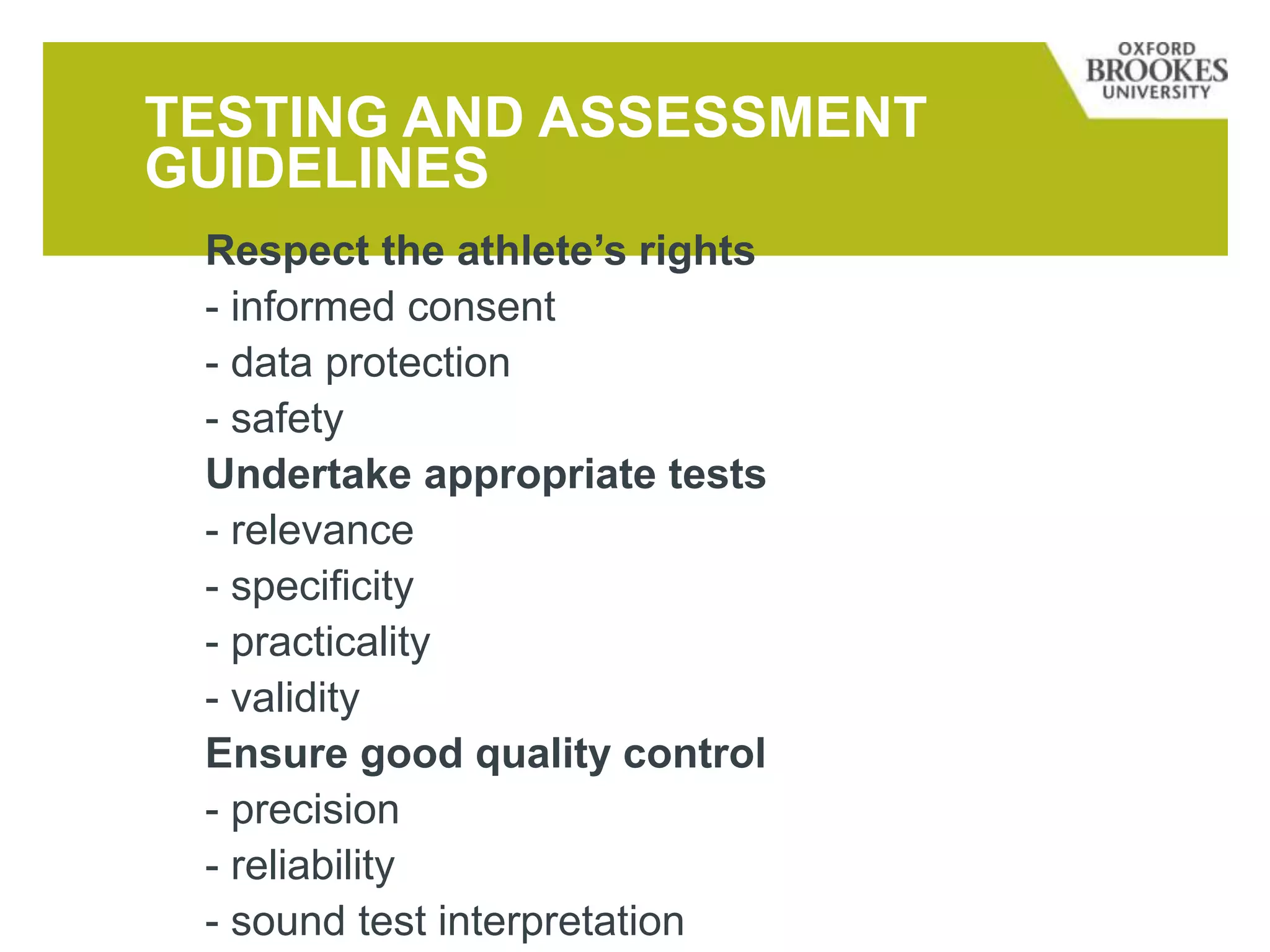 TESTING AND ASSESSMENT
GUIDELINES
Respect the athlete’s rights
- informed consent
- data protection
- safety
Undertake appropriate tests
- relevance
- specificity
- practicality
- validity
Ensure good quality control
- precision
- reliability
- sound test interpretation
 