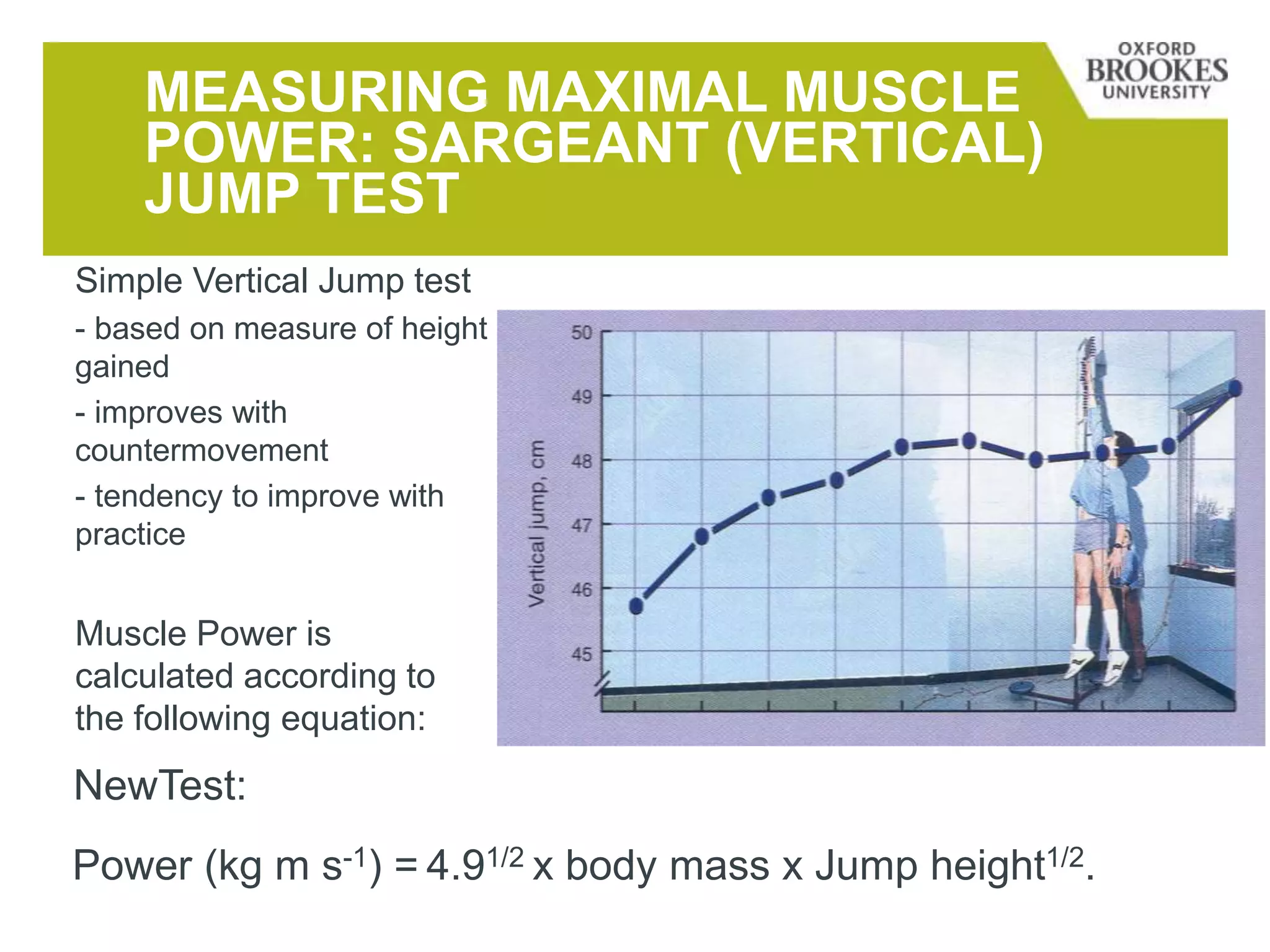 MEASURING MAXIMAL MUSCLE
POWER: SARGEANT (VERTICAL)
JUMP TEST
Simple Vertical Jump test
- based on measure of height
gained
- improves with
countermovement
- tendency to improve with
practice
Muscle Power is
calculated according to
the following equation:
Power (kg m s-1) = 4.91/2 x body mass x Jump height1/2.
NewTest:
 