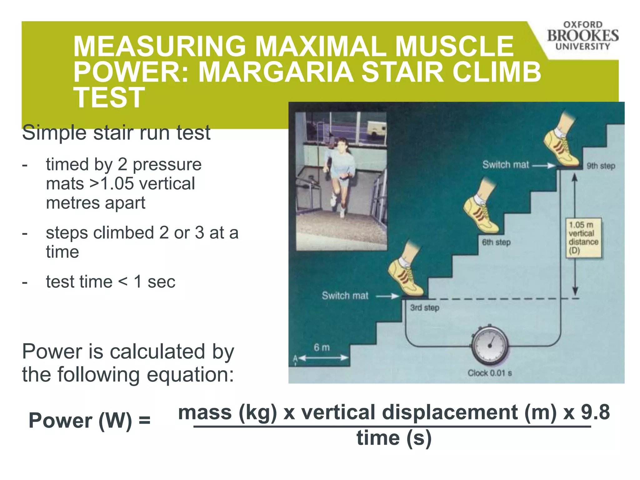 MEASURING MAXIMAL MUSCLE
POWER: MARGARIA STAIR CLIMB
TEST
Simple stair run test
- timed by 2 pressure
mats >1.05 vertical
metres apart
- steps climbed 2 or 3 at a
time
- test time < 1 sec
Power is calculated by
the following equation:
mass (kg) x vertical displacement (m) x 9.8
time (s)
Power (W) =
 
