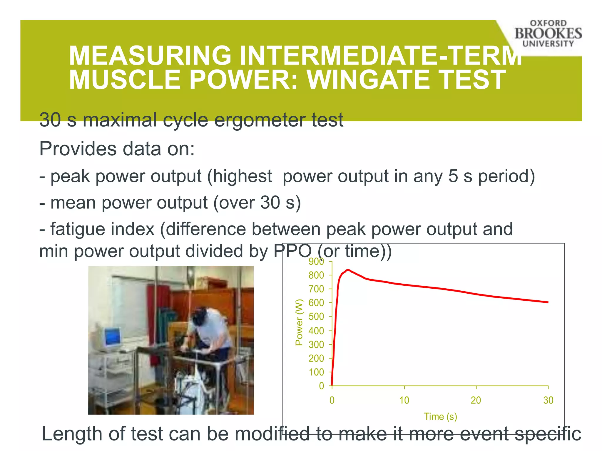 MEASURING INTERMEDIATE-TERM
MUSCLE POWER: WINGATE TEST
30 s maximal cycle ergometer test
Provides data on:
- peak power output (highest power output in any 5 s period)
- mean power output (over 30 s)
- fatigue index (difference between peak power output and
min power output divided by PPO (or time))
0
100
200
300
400
500
600
700
800
900
0 10 20 30
Time (s)
Power(W)
Length of test can be modified to make it more event specific
 