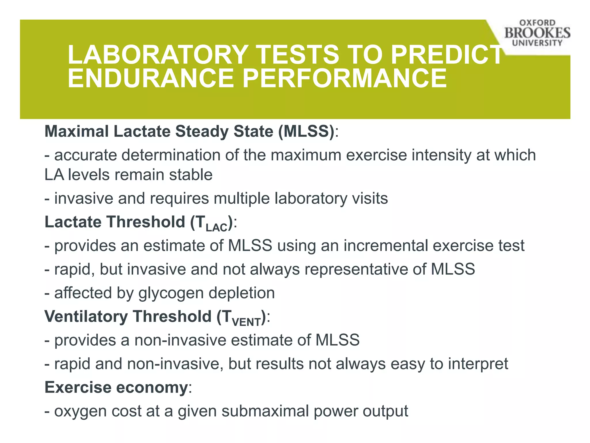 LABORATORY TESTS TO PREDICT
ENDURANCE PERFORMANCE
Maximal Lactate Steady State (MLSS):
- accurate determination of the maximum exercise intensity at which
LA levels remain stable
- invasive and requires multiple laboratory visits
Lactate Threshold (TLAC):
- provides an estimate of MLSS using an incremental exercise test
- rapid, but invasive and not always representative of MLSS
- affected by glycogen depletion
Ventilatory Threshold (TVENT):
- provides a non-invasive estimate of MLSS
- rapid and non-invasive, but results not always easy to interpret
Exercise economy:
- oxygen cost at a given submaximal power output
 