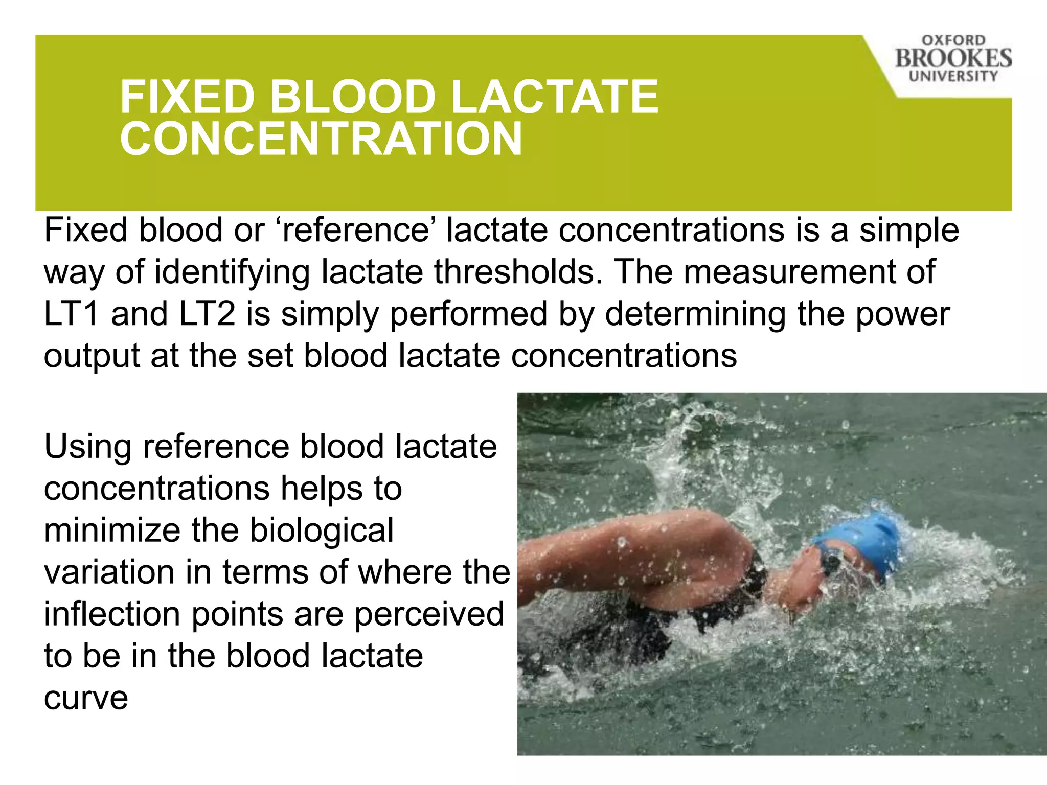 FIXED BLOOD LACTATE
CONCENTRATION
Fixed blood or ‘reference’ lactate concentrations is a simple
way of identifying lactate thresholds. The measurement of
LT1 and LT2 is simply performed by determining the power
output at the set blood lactate concentrations
Using reference blood lactate
concentrations helps to
minimize the biological
variation in terms of where the
inflection points are perceived
to be in the blood lactate
curve
 