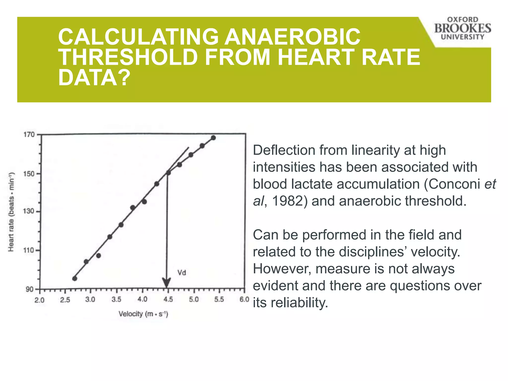 CALCULATING ANAEROBIC
THRESHOLD FROM HEART RATE
DATA?
Deflection from linearity at high
intensities has been associated with
blood lactate accumulation (Conconi et
al, 1982) and anaerobic threshold.
Can be performed in the field and
related to the disciplines’ velocity.
However, measure is not always
evident and there are questions over
its reliability.
 