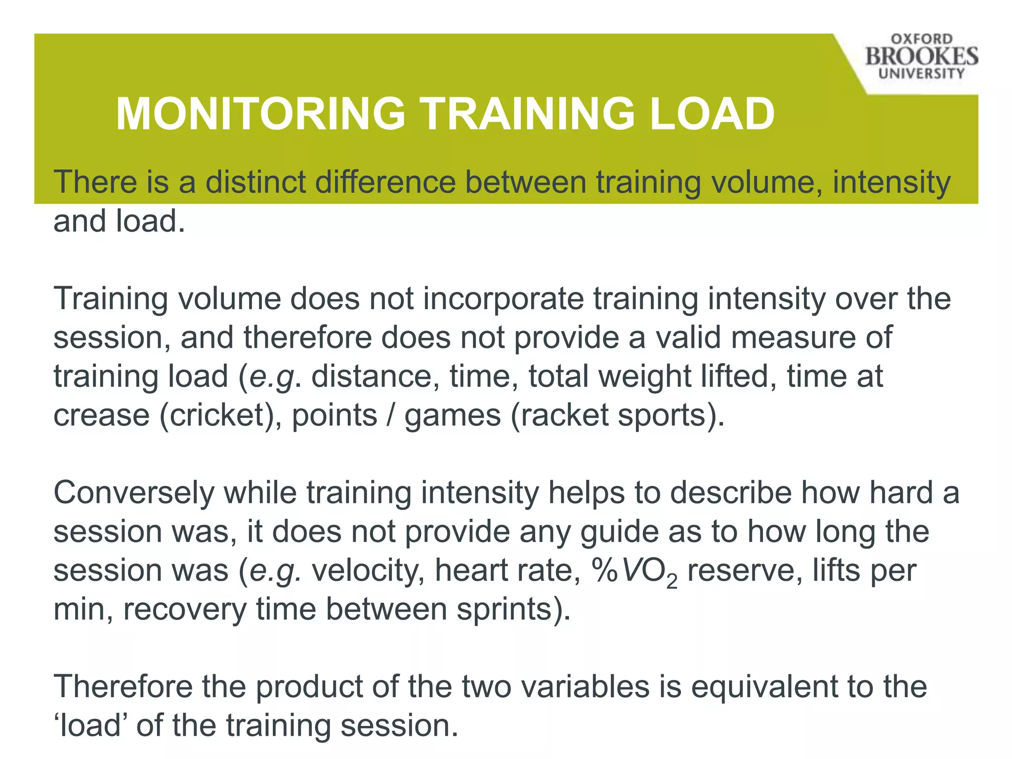 MONITORING TRAINING LOAD
There is a distinct difference between training volume, intensity
and load.
Training volume does not incorporate training intensity over the
session, and therefore does not provide a valid measure of
training load (e.g. distance, time, total weight lifted, time at
crease (cricket), points / games (racket sports).
Conversely while training intensity helps to describe how hard a
session was, it does not provide any guide as to how long the
session was (e.g. velocity, heart rate, %VO2 reserve, lifts per
min, recovery time between sprints).
Therefore the product of the two variables is equivalent to the
‘load’ of the training session.
 