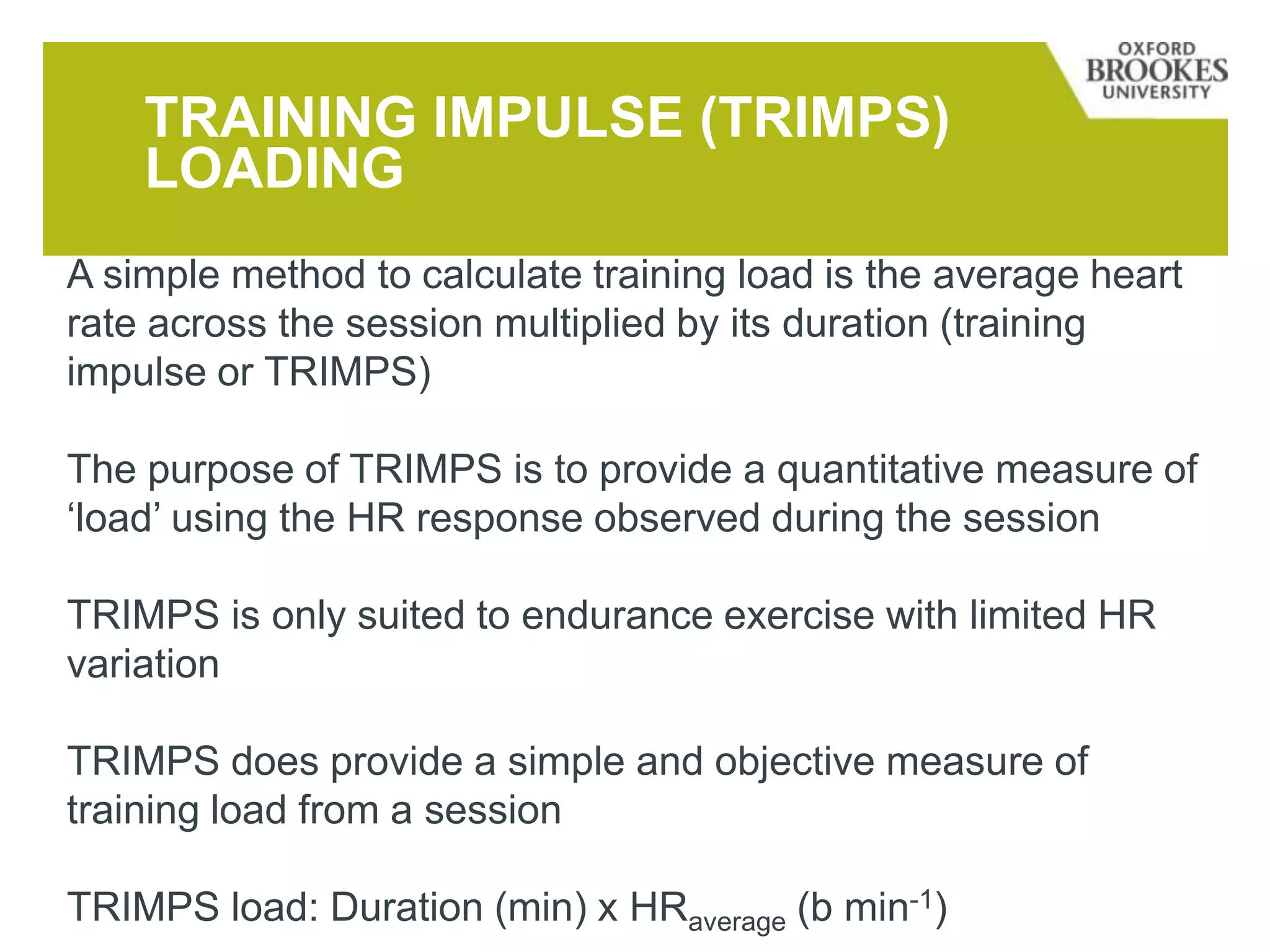 TRAINING IMPULSE (TRIMPS)
LOADING
A simple method to calculate training load is the average heart
rate across the session multiplied by its duration (training
impulse or TRIMPS)
The purpose of TRIMPS is to provide a quantitative measure of
‘load’ using the HR response observed during the session
TRIMPS is only suited to endurance exercise with limited HR
variation
TRIMPS does provide a simple and objective measure of
training load from a session
TRIMPS load: Duration (min) x HRaverage (b min-1)
 