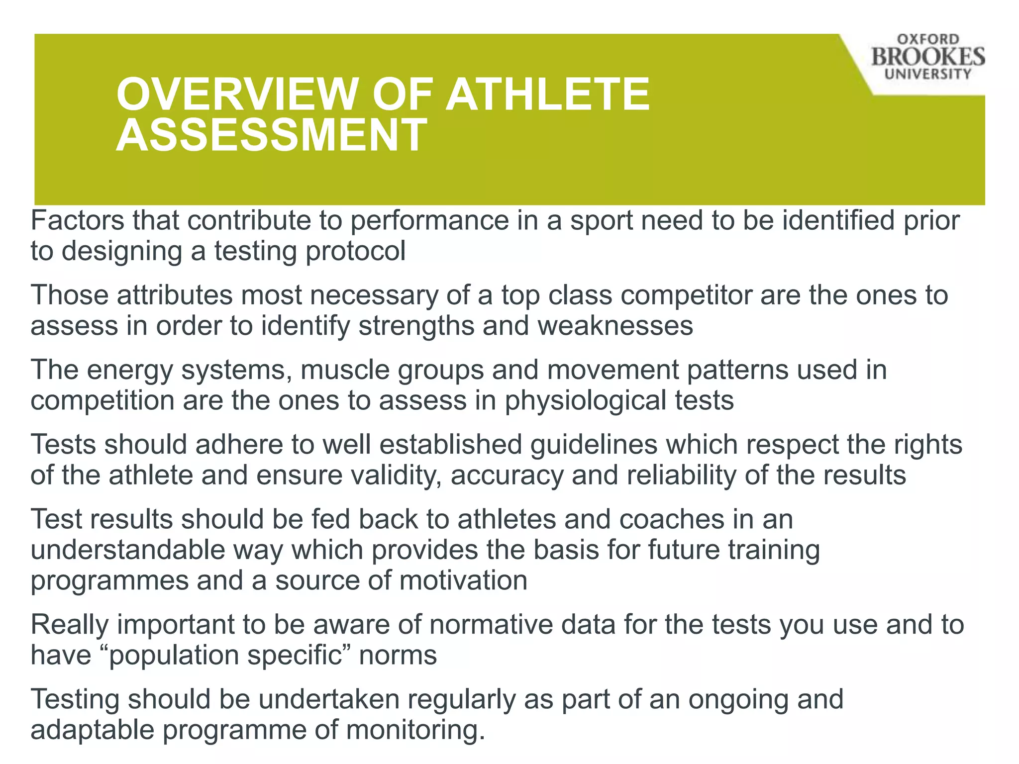OVERVIEW OF ATHLETE
ASSESSMENT
Factors that contribute to performance in a sport need to be identified prior
to designing a testing protocol
Those attributes most necessary of a top class competitor are the ones to
assess in order to identify strengths and weaknesses
The energy systems, muscle groups and movement patterns used in
competition are the ones to assess in physiological tests
Tests should adhere to well established guidelines which respect the rights
of the athlete and ensure validity, accuracy and reliability of the results
Test results should be fed back to athletes and coaches in an
understandable way which provides the basis for future training
programmes and a source of motivation
Really important to be aware of normative data for the tests you use and to
have “population specific” norms
Testing should be undertaken regularly as part of an ongoing and
adaptable programme of monitoring.
 