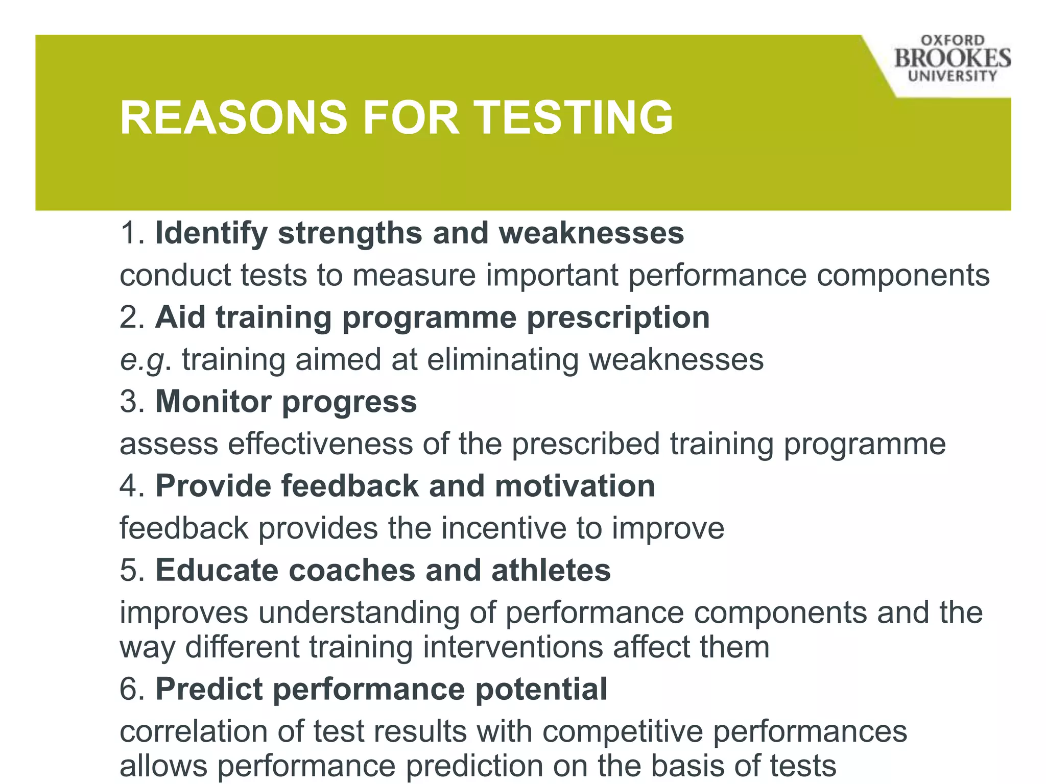 REASONS FOR TESTING
1. Identify strengths and weaknesses
conduct tests to measure important performance components
2. Aid training programme prescription
e.g. training aimed at eliminating weaknesses
3. Monitor progress
assess effectiveness of the prescribed training programme
4. Provide feedback and motivation
feedback provides the incentive to improve
5. Educate coaches and athletes
improves understanding of performance components and the
way different training interventions affect them
6. Predict performance potential
correlation of test results with competitive performances
allows performance prediction on the basis of tests
 