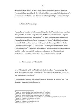 11
Selbstähnlichkeit (siehe 3.1). Durch die Erfindung des Fraktals wurden „chaotische“
Formen plötzlich regelmäßig, da ihre Selbstähnlichkeit zum ersten Mal erkannt wurde29
.
So wurden aus anscheinend sehr chaotischen und unregelmäßigen Formen Ordnung30
.
5. Praktische Anwendungen
Fraktale haben in mehreren Industrien und Bereichen der Wissenschaft einen wichtigen
Platz gefunden. Sie helfen beispielsweise in der Medizin, den Raum einer Lunge mit
allen Bronchien und Blasen auszurechnen31
. In der Wirtschaft versucht man anhand
Fraktale Börsen und Rohstoffpreise voraussagen zu können32
. Im öffentlichen Sektor
könnten Fraktale künftig verwendet werden, um Erdbeben aufgrund ihres fraktalen
Charakters vorauszusagen33 34
. Viele weitere Anwendungen findet man noch in den
Geowissenschaften35
. Da die Zahl der praktischen Anwendungen von Fraktalen extrem
hoch ist, werden hauptsächlich nur die Anwendungen in der Filmindustrie, der
Wirtschaft und schließlich bei der Börse in dieser Seminararbeit erläutert.
5.1 Anwendung in der Filmindustrie
In der Filmindustrie spielt das Mandelbrotfraktal mit anderen Fraktalen eine große
Rolle. Sie werden verwendet, um natürliche Objekte künstlich abzubilden, sodass ein
sehr realistisches Bild entsteht36
.
Unten sind zwei Beispiele von ähnlichen Wolken. Allerdings ist nur eine „echt“, und
die andere aus einem Fraktal hergestellt.
29
Siehe <8> Benoit Mandelbrot: Fractals and the art of roughness
30
Siehe <8> Benoit Mandelbrot: Fractals and the art of roughness
31
Siehe <8> Benoit Mandelbrot: Fractals and the art of roughness
32
Siehe <6> Review of The (Mis)behavior of Markets: A Fractal View of Risk, Ruin, and Reward
33
Siehe <5> Fractals in Earth Sciences, S.227ff
34
Siehe <13> Fractal Power, S.3
35
Siehe <5> Fractals in Earth Sciences, S.1ff
36
Siehe <13> Fractal Power, S.2
 