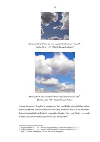 12
Diese künstliche Wolke hat eine Hausdorff-Dimension von 2,6437
Quelle: Siehe <10> What Is Cloud Rendering?
Diese echte Wolke besitzt eine Hausdorff-Dimension von 2,6438
Quelle: Siehe <11> Neuland in der Wolke?
Anhand dieser zwei Beispiele ist zu erkennen, dass zwei Bilder (ein natürliches und ein
künstliches) beides erstaunlich realistisch aussehen. Hier sieht man, wie die Hausdorff-
Dimension (das heißt, die Rauheit) eines echten Objektes (hier: einer Wolke) verwendet
werden kann, um ein ebenso realistisches Bild herzustellen39
.
37
Ausgerechnet am 05.11.2011 mit dem Programm ImageJ mit dem Plugin FracLac 2.5
38
Ausgerechnet am 05.11.2011 mit dem Programm ImageJ mit dem Plugin FracLac 2.5
39
Siehe <8> Benoit Mandelbrot: Fractals and the art of roughnes
 