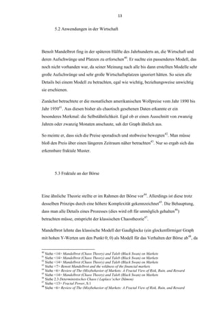 13
5.2 Anwendungen in der Wirtschaft
Benoît Mandelbrot fing in der späteren Hälfte des Jahrhunderts an, die Wirtschaft und
deren Aufschwünge und Platzen zu erforschen40
. Er suchte ein passenderes Modell, das
noch nicht vorhanden war, da seiner Meinung nach alle bis dann erstellten Modelle sehr
große Aufschwünge und sehr große Wirtschaftsplatzen ignoriert hätten. So seien alle
Details bei einem Modell zu betrachten, egal wie wichtig, beziehungsweise unwichtig
sie erschienen.
Zunächst betrachtete er die monatlichen amerikanischen Wollpreise vom Jahr 1890 bis
Jahr 193041
. Aus diesen bisher als chaotisch gesehenen Daten erkannte er ein
besonderes Merkmal: die Selbstähnlichkeit. Egal ob er einen Ausschnitt von zwanzig
Jahren oder zwanzig Monaten anschaute, sah der Graph ähnlich aus.
So meinte er, dass sich die Preise sporadisch und stoßweise bewegten42
. Man müsse
bloß den Preis über einen längeren Zeitraum näher betrachten43
. Nur so ergab sich das
erkennbare fraktale Muster.
5.3 Fraktale an der Börse
Eine ähnliche Theorie stellte er im Rahmen der Börse vor44
. Allerdings ist diese trotz
desselben Prinzips durch eine höhere Komplexität gekennzeichnet45
. Die Behauptung,
dass man alle Details eines Prozesses (dies wird oft für unmöglich gehalten46
)
betrachten müsse, entspricht der klassischen Chaostheorie47
.
Mandelbrot lehnte das klassische Modell der Gaußglocke (ein glockenförmiger Graph
mit hohen Y-Werten um den Punkt 0; 0) als Modell für das Verhalten der Börse ab48
, da
40
Siehe <14> Mandelbrot (Chaos Theory) and Taleb (Black Swan) on Markets
41
Siehe <14> Mandelbrot (Chaos Theory) and Taleb (Black Swan) on Markets
42
Siehe <14> Mandelbrot (Chaos Theory) and Taleb (Black Swan) on Markets
43
Siehe <7> Benoit Mandelbrot and the wildness of the financial markets
44
Siehe <6> Review of The (Mis)behavior of Markets: A Fractal View of Risk, Ruin, and Reward
45
Siehe <14> Mandelbrot (Chaos Theory) and Taleb (Black Swan) on Markets
46
Siehe 2.3 Deterministisches Chaos ( Laplace’scher Dämon)
47
Siehe <13> Fractal Power, S.1
48
Siehe <6> Review of The (Mis)behavior of Markets: A Fractal View of Risk, Ruin, and Reward
 
