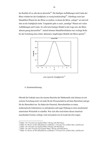 14
die Realität oft zu sehr davon abweiche49
. Die häufigen Aufblähungen und Crashs der
Börse würden bei der Gaußglocke zu wenig berücksichtigt50
. Allerdings seien laut
Mandelbrot Phasen bei der Börse zu merken, in denen die Börse „ruhiger” sei und sich
eher an die Gaußglocke halte. Umgekehrt gebe es auch „unruhige” Phasen mit vielen
Aufblähungen und Crashs. So solle kein heutiges Modell in der Lage sein, die Börse
akkurat genug darzustellen51
. Jedoch könnten Mandelbrotfraktale eine wichtige Rolle
bei der Erstellung eines relativ akkuraten, langfristigen Modells der Börse spielen52
.
eine typische Gaußglocke53
6. Zusammenfassung
Obwohl die Fraktale eines der neusten Bereiche der Mathematik sind, können sie mit
weiterer Forschung noch viel mehr für die Wissenschaft (in all ihren Bereichen) und gar
für die Menschheit tun. Sie haben das Potenzial, Menschenleben zu retten,
mathematische Geheimnisse zu aufzudecken und sogar Ordnung in einer anscheinend
chaotischen Wirtschaft zu schaffen. Was sich alles noch hinter diesen chaotisch
aussehenden Formen verbirgt, wird sich jedoch erst im Laufe der Zeit zeigen.
49
Siehe <16> Fractals Can Explain What’s Wrong with Wall Street
50
Siehe <6> Review of The (Mis)behavior of Markets: A Fractal View of Risk, Ruin, and Reward
51
Siehe <16> Fractals Can Explain What’s Wrong with Wall Street
52
Siehe <16> How Fractals Can Explain What’s Wrong with Wall Street
53
Siehe <6> Review of The (Mis)behavior of Markets: A Fractal View of Risk, Ruin, and Reward
 