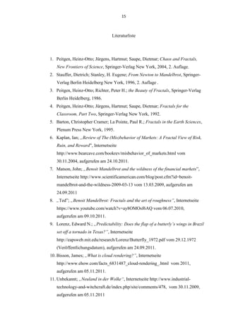 15
Literaturliste
1. Peitgen, Heinz-Otto; Jürgens, Hartmut; Saupe, Dietmar; Chaos and Fractals,
New Frontiers of Science, Springer-Verlag New York, 2004, 2. Auflage.
2. Stauffer, Dietrich; Stanley, H. Eugene; From Newton to Mandelbrot, Springer-
Verlag Berlin Heidelberg New York, 1996, 2. Auflage .
3. Peitgen, Heinz-Otto; Richter, Peter H.; the Beauty of Fractals, Springer-Verlag
Berlin Heidelberg, 1986.
4. Peitgen, Heinz-Otto; Jürgens, Hartmut; Saupe, Dietmar; Fractals for the
Classroom, Part Two, Springer-Verlag New York, 1992.
5. Barton, Christopher Cramer; La Pointe, Paul R.; Fractals in the Earth Sciences,
Plenum Press New York, 1995.
6. Kaplan, Ian; „Review of The (Mis)behavior of Markets: A Fractal View of Risk,
Ruin, and Reward”, Internetseite
http://www.bearcave.com/bookrev/misbehavior_of_markets.html vom
30.11.2004, aufgerufen am 24.10.2011.
7. Matson, John; „Benoit Mandelbrot and the wildness of the financial markets”,
Internetseite http://www.scientificamerican.com/blog/post.cfm?id=benoit-
mandelbrot-and-the-wildness-2009-03-13 vom 13.03.2009, aufgerufen am
24.09.2011
8. „Ted”; „Benoit Mandelbrot: Fractals and the art of roughness”, Internetseite
https://www.youtube.com/watch?v=ay8OMOsf6AQ vom 06.07.2010,
aufgerufen am 09.10.2011.
9. Lorenz, Edward N.; „Predictability: Does the flap of a butterly’s wings in Brazil
set off a tornado in Texas?”, Internetseite
http://eapsweb.mit.edu/research/Lorenz/Butterfly_1972.pdf vom 29.12.1972
(Veröffentlichungsdatum), aufgerufen am 24.09.2011.
10. Bisson, James; „What is cloud rendering?”, Internetseite
http://www.ehow.com/facts_6831487_cloud-rendering_.html vom 2011,
aufgerufen am 05.11.2011.
11. Unbekannt; „Neuland in der Wolke“, Internetseite http://www.industrial-
technology-and-witchcraft.de/index.php/site/comments/478, vom 30.11.2009,
aufgerufen am 05.11.2011
 