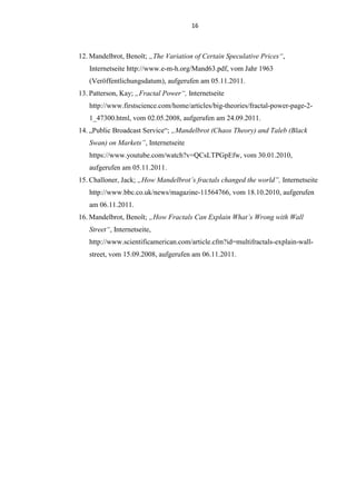 16
12. Mandelbrot, Benoît; „The Variation of Certain Speculative Prices“,
Internetseite http://www.e-m-h.org/Mand63.pdf, vom Jahr 1963
(Veröffentlichungsdatum), aufgerufen am 05.11.2011.
13. Patterson, Kay; „Fractal Power“, Internetseite
http://www.firstscience.com/home/articles/big-theories/fractal-power-page-2-
1_47300.html, vom 02.05.2008, aufgerufen am 24.09.2011.
14. „Public Broadcast Service“; „Mandelbrot (Chaos Theory) and Taleb (Black
Swan) on Markets”, Internetseite
https://www.youtube.com/watch?v=QCsLTPGpEfw, vom 30.01.2010,
aufgerufen am 05.11.2011.
15. Challoner, Jack; „How Mandelbrot’s fractals changed the world”, Internetseite
http://www.bbc.co.uk/news/magazine-11564766, vom 18.10.2010, aufgerufen
am 06.11.2011.
16. Mandelbrot, Benoît; „How Fractals Can Explain What’s Wrong with Wall
Street“, Internetseite,
http://www.scientificamerican.com/article.cfm?id=multifractals-explain-wall-
street, vom 15.09.2008, aufgerufen am 06.11.2011.
 