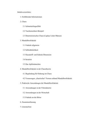 Inhaltsverzeichnis:
1. Einführende Informationen
2. Chaos
2.1 Schmetterlingseffekt
2.2 Taschenrechner-Beispiel
2.3 Deterministisches Chaos (Laplace’scher Dämon)
3. Mandelbrotfraktale
3.1 Fraktale allgemein
3.2 Selbstähnlichkeit
3.3 Hausdorff- und fraktale Dimension
3.4 Iteration
3.5 Das Apfelmännchen
4. Mandelbrotfraktale in der Chaostheorie
4.1 Begründung für Ordnung im Chaos
4.2 Voraussagen „chaotischer“ Formen anhand Mandelbrotfraktale
5. Praktische Anwendungen der Mandelbrotfraktale
5.1 Anwendungen in der Filmindustrie
5.2 Anwendungen in der Wirtschaft
5.3 Fraktale an der Börse
6. Zusammenfassung
7. Literaturliste
 