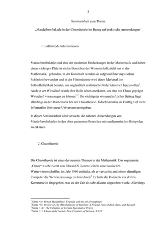 3
Seminararbeit zum Thema
„Mandelbrotfraktale in der Chaostheorie im Bezug auf praktische Anwendungen“
1. Einführende Informationen
Mandelbrotfraktale sind eine der modernen Entdeckungen in der Mathematik und haben
einen wichtigen Platz in vielen Bereichen der Wissenschaft, nicht nur in der
Mathematik, gefunden. In der Kunstwelt werden sie aufgrund ihrer mystischen
Schönheit bewundert und in der Filmindustrie wird deren Merkmal der
Selbstähnlichkeit benutzt, um unglaublich realistische Bilder künstlich herzustellen1
.
Auch in der Wirtschaft wurde ihre Rolle schon anerkannt, um eine mit Chaos geprägte
Wirtschaft voraussagen zu können2 3
. Ihr wichtigster wissenschaftlicher Beitrag liegt
allerdings in der Mathematik bei der Chaostheorie. Jedoch könnten sie künftig viel mehr
Information über unser Universum preisgeben.
In dieser Seminararbeit wird versucht, die näheren Anwendungen von
Mandelbrotfraktalen in den oben genannten Bereichen mit mathematischen Beispielen
zu erklären.
2. Chaostheorie
Die Chaostheorie ist eines der neusten Themen in der Mathematik. Das sogenannte
„Chaos“ wurde zuerst von Edward N. Lorenz, einem amerikanischen
Wetterwissenschaftler, im Jahr 1960 entdeckt, als er versuchte, mit einem damaligen
Computer die Wettervoraussage zu berechnen4
. Er hatte die Daten bis zur dritten
Kommastelle eingegeben, was zu der Zeit als sehr akkurat angesehen wurde. Allerdings
1
Siehe <8> Benoit Mandelbrot: Fractals and the art of roughness
2
Siehe <6> Review of The (Mis)behavior of Markets: A Fractal View of Risk, Ruin, and Reward
3
Siehe <12> The Variation of Certain Speculative Prices
4
Siehe <1> Chaos and Fractals, New Frontiers of Science, S.13ff
 