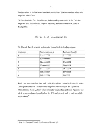 5
Taschenrechner A ist Taschenrechner B ein markenloser Werbungstaschenrechner mit
insgesamt acht Ziffern.
Die Funktion f(x) = 2x + 1 wird iteriert, indem das Ergebnis wieder in die Funktion
eingesetzt wird. Also wird die folgende Rechnung beim Taschenrechner A und B
durchgeführt:
f(fx) = 2x + 1 ; gilt als Anfangswert für x
Die folgende Tabelle zeigt die auftretenden Unterschiede in den Ergebnissen:
Iterationen Taschenrechner A Taschenrechner B
0 2,333333333 2,3333332
1 5,666666666 9,6666664
2 12,33333333 19,333332
3 25,66666666 38,666664
4 52,33333332 78,333328
5 105,6666664 157,66665
6 212,3333328 316,3333
Somit kann man feststellen, dass auch kleine, übersehbare Unterschiede trotz der hohen
Genauigkeit der beiden Taschenrechner zu großen Abweichungen der Ergebnisse
führen können. Dieses „Chaos“ ist unvermeidbar aufgrund des endlichen Rechnens und
würde genauso auf dem besten Rechner der Welt auftreten, da auch er nicht unendlich
rechnen kann.9
9
Siehe <1>, Chaos and Fractals, New Frontiers of Science, S.51
 