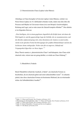 6
2.3 Deterministisches Chaos (Laplace„scher Dämon)
Allerdings sei Chaos besiegbar in Form des Laplace‟schen Dämons, welcher von
Pierre-Simon Laplace im 18. Jahrhundert erfunden wurde, indem man alles über alle
Prozesse und Objekte im Universum wüsste (wie zum Beispiel, Geschwindigkeit,
Richtung und Lage), und so wäre einem die Zukunft komplett offenbart10
. Dies drückte
er im folgenden Zitat aus:
„Eine Intelligenz, die in einem gegebenen Augenblick alle Kräfte kennt, mit denen die
Welt begabt ist, und die gegenwärtige Lage der Gebilde, die sie zusammensetzen, und
die überdies umfassend genug wäre, diese Kenntnisse der Analyse zu unterwerfen,
würde in der gleichen Formel die Bewegungen der größten Himmelskörper und die des
leichtesten Atoms einbegreifen. Nichts wäre für sie ungewiss, Zukunft und
Vergangenheit lägen klar vor ihren Augen.“11
Diese Theorie nannte er „deterministisches Chaos“ und behauptete, dass Chaos nicht
chaotisch wäre; wüsste man nur genug darüber, so würde aus Chaos Ordnung12
.
3. (Mandelbrot-) Fraktale
Benoît Mandelbrot erfand den Ausdruck „Fraktal“, um chaotische Formen zu
beschreiben, die als chaotisch galten und somit unbeschreibbar waren13
. Er erkannte
jedoch, dass diese chaotischen Formen ein bestimmtes Merkmal, das sie miteinander
teilten: die Selbstähnlichkeit, besaßen14
.
10
Siehe <1> Chaos and Fractals, New Frontiers of Science, S.12
11
Übersetzung aus dem Englischen; siehe <1> Chaos and Fractals, New Frontiers of Science, S.12
12
Siehe <1> Chaos and Fractals, New Frontiers of Science, S.12
13
Siehe <8> Benoit Mandelbrot: Fractals and the art of roughness
14
Siehe <3> The Beauty of Fractals, S.VI
 