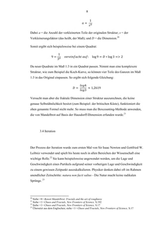 8
Dabei a = die Anzahl der verkleinerten Teile der originalen Struktur; s = der
Verkleinerungsfaktor (das heißt, der Maß); und D = die Dimension.20
Somit ergibt sich beispielsweise bei einem Quadrat:
Da neun Quadrate im Maß 1:3 in ein Quadrat passen. Nimmt man eine komplexere
Struktur, wie zum Beispiel die Koch-Kurve, so können vier Teile des Ganzen im Maß
1:3 in das Original einpassen. So ergibt sich folgende Gleichung:
Versucht man aber die fraktale Dimension einer Struktur auszurechnen, die keine
genaue Selbstähnlichkeit besitzt (zum Beispiel: der britischen Küste), funktioniert die
oben genannte Formel nicht mehr. So muss man die Boxcounting-Methode anwenden,
die von Mandelbrot auf Basis der Hausdorff-Dimension erfunden wurde.21
3.4 Iteration
Der Prozess der Iteration wurde zum ersten Mal von Sir Isaac Newton und Gottfried W.
Leibniz verwendet und spielt bis heute noch in allen Bereichen der Wissenschaft eine
wichtige Rolle.22
Sie kann beispielsweise angewendet werden, um die Lage und
Geschwindigkeit eines Partikels aufgrund seiner vorherigen Lage und Geschwindigkeit
zu einem gewissen Zeitpunkt auszukalkulieren. Physiker denken dabei oft im Rahmen
unendlicher Zeitschritte: natura non facit saltus - Die Natur macht keine radikalen
Sprünge. 23
20
Siehe <8> Benoit Mandelbrot: Fractals and the art of roughness
21
Siehe <1> Chaos and Fractals, New Frontiers of Science, S.192
22
Siehe <1> Chaos and Fractals, New Frontiers of Science, S.17
23
Übersetzt aus dem Englischen; siehe <1> Chaos and Fractals, New Frontiers of Science, S.17
 