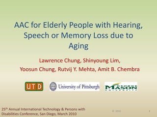 AAC for Elderly People with Hearing,
Speech or Memory Loss due to
Aging
Lawrence Chung, Shinyoung Lim,
Yoosun Chung, Rutvij Y. Mehta, Amit B. Chembra
25th Annual International Technology & Persons with
Disabilities Conference, San Diego, March 2010
1© 2010
 