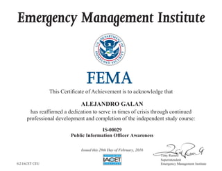 Emergency Management Institute
This Certificate of Achievement is to acknowledge that
has reaffirmed a dedication to serve in times of crisis through continued
professional development and completion of the independent study course:
Tony Russell
Superintendent
Emergency Management Institute
ALEJANDRO GALAN
IS-00029
Public Information Officer Awareness
Issued this 29th Day of February, 2016
0.2 IACET CEU
 