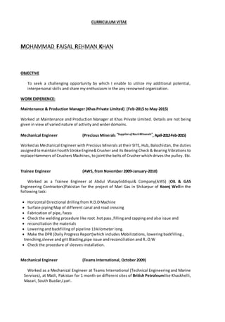 CURRICULUM VITAE
MOHAMMAD FAISAL REHMAN KHAN
OBJECTIVE
To seek a challenging opportunity by which I enable to utilize my additional potential,
interpersonal skills and share my enthusiasm in the any renowned organization.
WORK EXPERIENCE:
Maintenance & Production Manager (Khas Private Limited) (Feb-2015 to May-2015)
Worked at Maintenance and Production Manager at Khas Private Limited. Details are not being
given in view of varied nature of activity and wider domains.
Mechanical Engineer (Precious Minerals “Supplier ofRock Minerals”, April-2012-Feb-2015)
Workedas Mechanical Engineer with Precious Minerals at their SITE, Hub, Balochistan, the duties
assigned tomaintain FourthStroke Engine&Crusher and its Bearing Check & Bearing Vibrations to
replace Hammers of Crushers Machines, to joint the belts of Crusher which drives the pulley. Etc.
Trainee Engineer (AWS, from November 2009-January-2010)
Worked as a Trainee Engineer at Abdul WasaySiddiqui& Company(AWS) (OIL & GAS
Engineering Contractors)Pakistan for the project of Mari Gas in Shikarpur of Koonj Wellin the
following task:
 Horizontal Directional drilling from H.D.D Machine
 Surface piping Map of different canal and road crossing
 Fabrication of pipe, faces
 Check the welding procedure like root .hot pass ,filling and capping and also issue and
 reconciliation the materials
 Lowering and backfilling of pipeline 13 kilometer long.
 Make the DPR (Daily Progress Report)which includes Mobilizations, lowering backfilling ,
trenching,sleeve and grit Blasting,pipe issue and reconciliation and R..O.W
 Check the procedure of sleeves installation.
Mechanical Engineer (Teams International, October 2009)
Worked as a Mechanical Engineer at Teams International (Technical Engineering and Marine
Services), at Matli, Pakistan for 1 month on different sites of British Petroleumlike Khaskhelli,
Mazari, South Buzdar,Lyari.
 