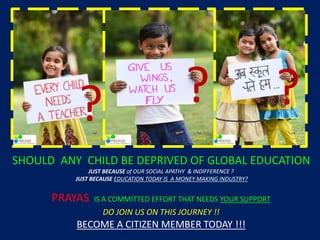 SHOULD ANY CHILD BE DEPRIVED OF GLOBAL EDUCATION
JUST BECAUSE of OUR SOCIAL APATHY & INDIFFERENCE ?
JUST BECAUSE EDUCATION TODAY IS A MONEY MAKING INDUSTRY?
PRAYAS IS A COMMITTED EFFORT THAT NEEDS YOUR SUPPORT
DO JOIN US ON THIS JOURNEY !!
BECOME A CITIZEN MEMBER TODAY !!!
? ? ?
 