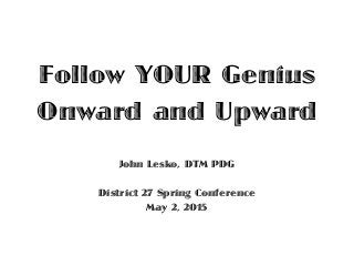 Follow YOUR Genius
Onward and Upward
John Lesko, DTM PDG
District 27 Spring Conference
May 2, 2015
 