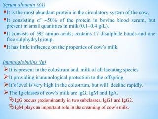Serum albumin (SA)
It is the most abundant protein in the circulatory system of the cow,
It consisting of ∼50% of the protein in bovine blood serum, but
present in small quantities in milk (0.1–0.4 g/L).
It consists of 582 amino acids; contains 17 disulphide bonds and one
free sulphydryl group.
It has little influence on the properties of cow’s milk.
Immnoglobulins (Ig)
It is present in the colostrum and, milk of all lactating species
It providing immunological protection to the offspring
It’s level is very high in the colostrum, but will decline rapidly.
The Ig classes of cow’s milk are IgG, IgM and IgA.
IgG occurs predominantly in two subclasses, IgG1 and IgG2.
IgM plays an important role in the creaming of cow’s milk.
 