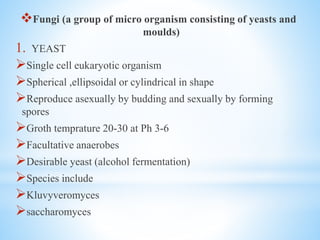 Fungi (a group of micro organism consisting of yeasts and
moulds)
1. YEAST
Single cell eukaryotic organism
Spherical ,ellipsoidal or cylindrical in shape
Reproduce asexually by budding and sexually by forming
spores
Groth temprature 20-30 at Ph 3-6
Facultative anaerobes
Desirable yeast (alcohol fermentation)
Species include
Kluvyveromyces
saccharomyces
 