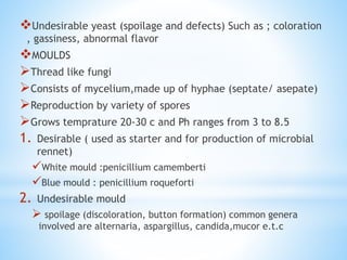 Undesirable yeast (spoilage and defects) Such as ; coloration
, gassiness, abnormal flavor
MOULDS
Thread like fungi
Consists of mycelium,made up of hyphae (septate/ asepate)
Reproduction by variety of spores
Grows temprature 20-30 c and Ph ranges from 3 to 8.5
1. Desirable ( used as starter and for production of microbial
rennet)
White mould :penicillium camemberti
Blue mould : penicillium roqueforti
2. Undesirable mould
 spoilage (discoloration, button formation) common genera
involved are alternaria, aspargillus, candida,mucor e.t.c
 