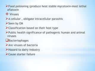 Food poisioning (produce heat stable mycotoxin-most lethal
aflatoxin
 Viruses
A cellular , obligate intracellular parasitis
Seen by EM
Classification based on their host type
Public health significance of pathogenic human and animal
viruses
Bacteriophages
Are viruses of bacteria
Hazard to dairy industry
Cause starter failure
 