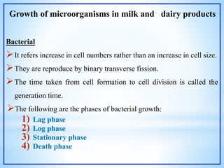 Growth of microorganisms in milk and dairy products
Bacterial
It refers increase in cell numbers rather than an increase in cell size.
They are reproduce by binary transverse fission.
The time taken from cell formation to cell division is called the
generation time.
The following are the phases of bacterial growth:
1) Lag phase
2) Log phase
3) Stationary phase
4) Death phase
 