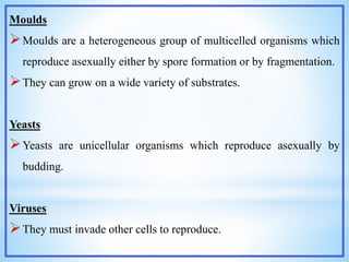 Moulds
Moulds are a heterogeneous group of multicelled organisms which
reproduce asexually either by spore formation or by fragmentation.
They can grow on a wide variety of substrates.
Yeasts
Yeasts are unicellular organisms which reproduce asexually by
budding.
Viruses
They must invade other cells to reproduce.
 