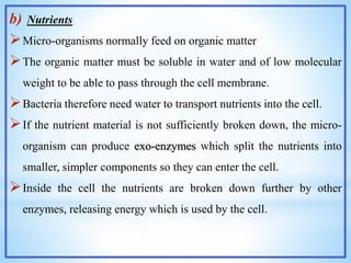 b) Nutrients
Micro-organisms normally feed on organic matter
The organic matter must be soluble in water and of low molecular
weight to be able to pass through the cell membrane.
Bacteria therefore need water to transport nutrients into the cell.
If the nutrient material is not sufficiently broken down, the micro-
organism can produce exo-enzymes which split the nutrients into
smaller, simpler components so they can enter the cell.
Inside the cell the nutrients are broken down further by other
enzymes, releasing energy which is used by the cell.
 