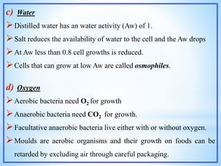 c) Water
Distilled water has an water activity (Aw) of 1.
Salt reduces the availability of water to the cell and the Aw drops
At Aw less than 0.8 cell growths is reduced.
Cells that can grow at low Aw are called osmophiles.
d) Oxygen
Aerobic bacteria need O2 for growth
Anaerobic bacteria need CO2 for growth.
Facultative anaerobic bacteria live either with or without oxygen.
Moulds are aerobic organisms and their growth on foods can be
retarded by excluding air through careful packaging.
 